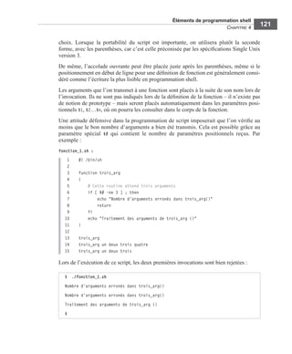 Éléments de programmation shell
CHAPITRE 4
121
choix. Lorsque la portabilité du script est importante, on utilisera plutôt la seconde
forme, avec les parenthèses, car c’est celle préconisée par les spéciﬁcations Single Unix
version 3.
De même, l’accolade ouvrante peut être placée juste après les parenthèses, même si le
positionnement en début de ligne pour une déﬁnition de fonction est généralement consi-
déré comme l’écriture la plus lisible en programmation shell.
Les arguments que l’on transmet à une fonction sont placés à la suite de son nom lors de
l’invocation. Ils ne sont pas indiqués lors de la déﬁnition de la fonction – il n’existe pas
de notion de prototype – mais seront placés automatiquement dans les paramètres posi-
tionnels $1, $2…$n, où on pourra les consulter dans le corps de la fonction.
Une attitude défensive dans la programmation de script imposerait que l’on vériﬁe au
moins que le bon nombre d’arguments a bien été transmis. Cela est possible grâce au
paramètre spécial $# qui contient le nombre de paramètres positionnels reçus. Par
exemple :
fonction_1.sh :
1 #! /bin/sh
2
3 function trois_arg
4 {
5 # Cette routine attend trois arguments
6 if [ $# -ne 3 ] ; then
7 echo "Nombre d'arguments erronés dans trois_arg()"
8 return
9 fi
10 echo "Traitement des arguments de trois_arg ()"
11 }
12
13 trois_arg
14 trois_arg un deux trois quatre
15 trois_arg un deux trois
Lors de l’exécution de ce script, les deux premières invocations sont bien rejetées :
$ ./fonction_1.sh
Nombre d'arguments erronés dans trois_arg()
Nombre d'arguments erronés dans trois_arg()
Traitement des arguments de trois_arg ()
$
 