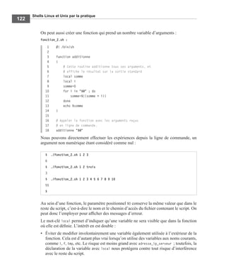 Shells Linux et Unix par la pratique
122
On peut aussi créer une fonction qui prend un nombre variable d’arguments :
fonction_2.sh :
1 #! /bin/sh
2
3 function additionne
4 {
5 # Cette routine additionne tous ses arguments, et
6 # affiche le résultat sur la sortie standard
7 local somme
8 local i
9 somme=0
10 for i in "$@" ; do
11 somme=$((somme + i))
12 done
13 echo $somme
14 }
15
16 # Appeler la fonction avec les arguments reçus
17 # en ligne de commande.
18 additionne "$@"
Nous pouvons directement effectuer les expériences depuis la ligne de commande, un
argument non numérique étant considéré comme nul :
Au sein d’une fonction, le paramètre positionnel $0 conserve la même valeur que dans le
reste du script, c’est-à-dire le nom et le chemin d’accès du ﬁchier contenant le script. On
peut donc l’employer pour afﬁcher des messages d’erreur.
Le mot-clé local permet d’indiquer qu’une variable ne sera visible que dans la fonction
où elle est déﬁnie. L’intérêt en est double :
• Éviter de modiﬁer involontairement une variable également utilisée à l’extérieur de la
fonction. Cela est d’autant plus vrai lorsqu’on utilise des variables aux noms courants,
comme i, f, tmp, etc. Le risque est moins grand avec adresse_ip_serveur ; toutefois, la
déclaration de la variable avec local nous protégera contre tout risque d’interférence
avec le reste du script.
$ ./fonction_2.sh 1 2 3
6
$ ./fonction_2.sh 1 2 trois
3
$ ./fonction_2.sh 1 2 3 4 5 6 7 8 9 10
55
$
 