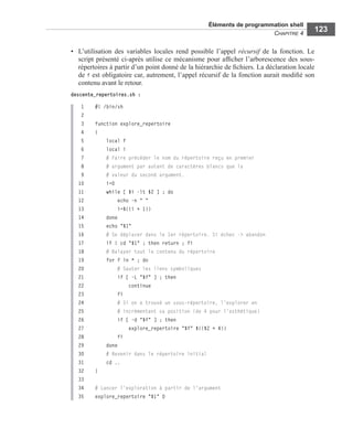 Éléments de programmation shell
CHAPITRE 4
123
• L’utilisation des variables locales rend possible l’appel récursif de la fonction. Le
script présenté ci-après utilise ce mécanisme pour afﬁcher l’arborescence des sous-
répertoires à partir d’un point donné de la hiérarchie de ﬁchiers. La déclaration locale
de f est obligatoire car, autrement, l’appel récursif de la fonction aurait modiﬁé son
contenu avant le retour.
descente_repertoires.sh :
1 #! /bin/sh
2
3 function explore_repertoire
4 {
5 local f
6 local i
7 # Faire précéder le nom du répertoire reçu en premier
8 # argument par autant de caractères blancs que la
9 # valeur du second argument.
10 i=0
11 while [ $i -lt $2 ] ; do
12 echo -n " "
13 i=$((i + 1))
14 done
15 echo "$1"
16 # Se déplacer dans le 1er répertoire. Si échec -> abandon
17 if ! cd "$1" ; then return ; fi
18 # Balayer tout le contenu du répertoire
19 for f in * ; do
20 # Sauter les liens symboliques
21 if [ -L "$f" ] ; then
22 continue
23 fi
24 # Si on a trouvé un sous-répertoire, l'explorer en
25 # incrémentant sa position (de 4 pour l’esthétique)
26 if [ -d "$f" ] ; then
27 explore_repertoire "$f" $(($2 + 4))
28 fi
29 done
30 # Revenir dans le répertoire initial
31 cd ..
32 }
33
34 # Lancer l'exploration à partir de l'argument
35 explore_repertoire "$1" 0
 