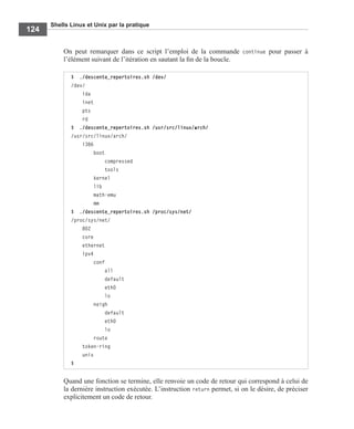 Shells Linux et Unix par la pratique
124
On peut remarquer dans ce script l’emploi de la commande continue pour passer à
l’élément suivant de l’itération en sautant la ﬁn de la boucle.
Quand une fonction se termine, elle renvoie un code de retour qui correspond à celui de
la dernière instruction exécutée. L’instruction return permet, si on le désire, de préciser
explicitement un code de retour.
$ ./descente_repertoires.sh /dev/
/dev/
ida
inet
pts
rd
$ ./descente_repertoires.sh /usr/src/linux/arch/
/usr/src/linux/arch/
i386
boot
compressed
tools
kernel
lib
math-emu
mm
$ ./descente_repertoires.sh /proc/sys/net/
/proc/sys/net/
802
core
ethernet
ipv4
conf
all
default
eth0
lo
neigh
default
eth0
lo
route
token-ring
unix
$
 