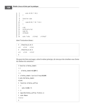 Shells Linux et Unix par la pratique
126
5 echo $(($1 * $1))
6 }
7
8 function cube
9 {
10 cube=$(($1 * $1 * $1))
11 }
12
13 x=$1
14 x2=$(carre $x)
15 cube $x
16 x3=$cube
17
18 echo "x=$x x^2=$x2 x^3=$x3"
dont l’exécution donne :
On peut très bien envisager, selon le même principe, de renvoyer des résultats sous forme
de chaînes de caractères :
$ ./fonction_4.sh 2
x=2 x^2=4 x^3=8
$ ./fonction_4.sh 3
x=3 x^2=9 x^3=27
$
$ function elimine_chemin
> {
> elimine_chemin=${1##*/}
> }
$ elimine_chemin /usr/src/linux/README
$ echo $elimine_chemin
README
$ function elimine_suffixe
> {
> echo ${1%%.*}
> }
$ base=$(elimine_suffixe fichier.c)
$ echo $base
fichier
$
 