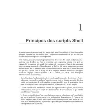 1
Principes des scripts Shell
Avant de commencer notre étude des scripts shell pour Unix et Linux, j’aimerais préciser
quelques éléments de vocabulaire que j’emploierai couramment et qui ne sont pas
toujours très intuitifs pour le lecteur profane.
Tout d’abord, nous étudierons la programmation de scripts. Un script est ﬁchier conte-
nant une série d’ordres que l’on va soumettre à un programme externe pour qu’il les
exécute. Ce programme est appelé interpréteur de commandes. Il existe de nombreux
interpréteurs de commandes. Naturellement, le shell en fait partie, tout comme certains
outils tels que Sed et Awk que nous verrons ultérieurement, ainsi que d’autres langages
tels que Perl, Python, Tcl/Tk, Ruby, etc. Ces langages sont dits interprétés, par oppo-
sition aux langages compilés (comme C, C++, Fortran, Ada, etc.). Leurs principales
différences sont les suivantes :
• Après l’écriture d’un ﬁchier script, il est possible de le soumettre directement à l’inter-
préteur de commandes, tandis qu’un code source écrit en langage compilé doit être
traduit en instructions de code machine compréhensibles pour le processeur. Cette
étape de compilation nécessite plusieurs outils et peut parfois s’avérer longue.
• Le code compilé étant directement compris par le processeur du système, son exécution
est très rapide, alors qu’un script doit être interprété dynamiquement, ce qui ralentit
sensiblement l’exécution.
• Le ﬁchier exécutable issu d’une compilation est souvent volumineux et n’est utilisable
que sur un seul type de processeur et un seul système d’exploitation. À l’inverse, un
ﬁchier script est généralement assez réduit et directement portable sur d’autres proces-
seurs ou d’autres systèmes d’exploitation – pour peu que l’interpréteur de commandes
correspondant soit disponible.
 