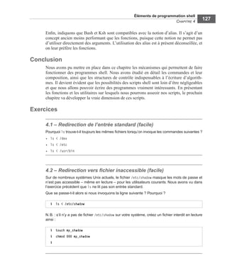 Éléments de programmation shell
CHAPITRE 4
127
Enﬁn, indiquons que Bash et Ksh sont compatibles avec la notion d’alias. Il s’agit d’un
concept ancien moins performant que les fonctions, puisque cette notion ne permet pas
d’utiliser directement des arguments. L’utilisation des alias est à présent déconseillée, et
on leur préfère les fonctions.
Conclusion
Nous avons pu mettre en place dans ce chapitre les mécanismes qui permettent de faire
fonctionner des programmes shell. Nous avons étudié en détail les commandes et leur
composition, ainsi que les structures de contrôle indispensables à l’écriture d’algorith-
mes. Il devient évident que les possibilités des scripts shell sont loin d’être négligeables
et que nous allons pouvoir écrire des programmes vraiment intéressants. En présentant
les fonctions et les utilitaires sur lesquels nous pourrons asseoir nos scripts, le prochain
chapitre va développer la vraie dimension de ces scripts.
Exercices
4.1 – Redirection de l’entrée standard (facile)
Pourquoi ls trouve-t-il toujours les mêmes ﬁchiers lorsqu’on invoque les commandes suivantes ?
• ls < /dev
• ls < /etc
• ls < /usr/bin
4.2 – Redirection vers ﬁchier inaccessible (facile)
Sur de nombreux systèmes Unix actuels, le ﬁchier /etc/shadow masque les mots de passe et
n’est pas accessible – même en lecture – pour les utilisateurs courants. Nous avons vu dans
l’exercice précédent que ls ne lit pas son entrée standard.
Que se passe-t-il alors si nous invoquons la ligne suivante ? Pourquoi ?
N.B. : s’il n’y a pas de ﬁchier /etc/shadow sur votre système, créez un ﬁchier interdit en lecture
ainsi :
$ ls < /etc/shadow
$ touch my_shadow
$ chmod 000 my_shadow
$
 