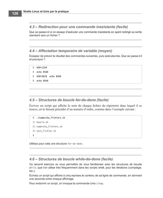 Shells Linux et Unix par la pratique
128
4.3 – Redirection pour une commande inexistante (facile)
Que se passe-t-il si on essaye d’exécuter une commande inexistante en ayant redirigé sa sortie
standard vers un ﬁchier ?
4.4 – Affectation temporaire de variable (moyen)
Essayez de prévoir le résultat des commandes suivantes, puis exécutez-les. Que se passe-t-il
et pourquoi ?
4.5 – Structures de boucle for-do-done (facile)
Écrivez un script qui afﬁche le nom de chaque ﬁchier du répertoire dans lequel il se
trouve, en le faisant précéder d’un numéro d’ordre, comme dans l’exemple suivant :
Utilisez pour cela une structure for-do-done.
4.6 – Structures de boucle while-do-done (facile)
Ce second exercice va vous permettre de vous familiariser avec les structures de boucle
while, que l’on utilise très fréquemment dans les scripts shell, pour les itérations (comptage,
etc.).
Écrivez un script qui afﬁche à cinq reprises le contenu de sa ligne de commande, en dormant
une seconde entre chaque afﬁchage.
Pour endormir un script, on invoque la commande Unix sleep.
$ VAR=1234
$ echo $VAR
$ VAR=5678 echo $VAR
$ echo $VAR
$ ./numerote_fichiers.sh
1) boucle.sh
2) numerote_fichiers.sh
3) test_fichier.sh
$
 