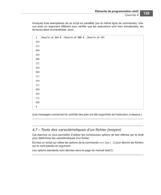 Éléments de programmation shell
CHAPITRE 4
129
Invoquez trois exemplaires de ce script en parallèle (sur la même ligne de commande), cha-
cun avec un argument différent pour vériﬁer que les exécutions sont bien simultanées, les
écritures étant enchevêtrées, ainsi :
(Les messages concernant le contrôle des jobs ont été supprimés de l’exécution ci-dessus.)
4.7 – Tests des caractéristiques d’un ﬁchier (moyen)
Cet exercice va vous permettre d’utiliser les nombreuses options de test offertes par le shell
pour déterminer les caractéristiques d’un ﬁchier.
Écrivez un script qui utilise les options de la commande test (ou [ ]) pour décrire les ﬁchiers
qui lui sont passés en argument.
Les options standards sont décrites dans la page de manuel test(1).
$ ./boucle.sh AAA & ./boucle.sh BBB & ./boucle.sh CCC
AAA
CCC
BBB
AAA
BBB
CCC
AAA
BBB
CCC
AAA
CCC
BBB
AAA
CCC
BBB
$
 
