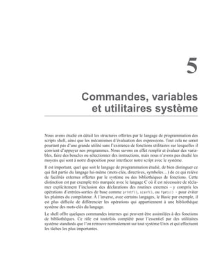 5
Commandes, variables
et utilitaires système
Nous avons étudié en détail les structures offertes par le langage de programmation des
scripts shell, ainsi que les mécanismes d’évaluation des expressions. Tout cela ne serait
pourtant pas d’une grande utilité sans l’existence de fonctions utilitaires sur lesquelles il
convient d’appuyer nos programmes. Nous savons en effet remplir et évaluer des varia-
bles, faire des boucles ou sélectionner des instructions, mais nous n’avons pas étudié les
moyens qui sont à notre disposition pour interfacer notre script avec le système.
Il est important, quel que soit le langage de programmation étudié, de bien distinguer ce
qui fait partie du langage lui-même (mots-clés, directives, symboles…) de ce qui relève
de facilités externes offertes par le système ou des bibliothèques de fonctions. Cette
distinction est par exemple très marquée avec le langage C où il est nécessaire de récla-
mer explicitement l’inclusion des déclarations des routines externes – y compris les
opérations d’entrées-sorties de base comme printf(), scanf(), ou fgets() – pour éviter
les plaintes du compilateur. À l’inverse, avec certains langages, le Basic par exemple, il
est plus difﬁcile de différencier les opérations qui appartiennent à une bibliothèque
système des mots-clés du langage.
Le shell offre quelques commandes internes qui peuvent être assimilées à des fonctions
de bibliothèques. Ce rôle est toutefois complété pour l’essentiel par des utilitaires
système standards que l’on retrouve normalement sur tout système Unix et qui effectuent
les tâches les plus importantes.
 