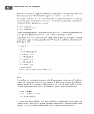 Shells Linux et Unix par la pratique
134
destinataire de copier le script dans un répertoire temporaire, de le rendre exécutable puis
de le lancer, ou encore de remonter le support avec l’option -o exec de mount.
Par chance, l’utilisation de source vient à notre aide et nous pouvons prévoir un script qui
assurera toutes les manipulations nécessaires à l’installation, et demander simplement à
l’utilisateur de faire quelque chose comme :
mount /mnt/cdrom
source /mnt/cdrom/install
umount /mnt/cdrom
Il faut toutefois penser à ceci : si un script exécuté avec source se termine par une instruction
exit – que nous détaillons ci-dessous – c’est le shell lui-même qui s’achève.
L’utilisation de source est réservée aux scripts shell, comme en témoigne l’exemple
suivant, dans lequel on remarque que le script affiche_pid.sh garde bien le même numéro
de PID que le shell :
exec
Il est malgré tout possible de demander, grâce à la commande interne exec, qu’un ﬁchier
binaire soit exécuté par le même processus que le shell. À ce moment, toute l’image
mémoire du shell est remplacée déﬁnitivement par celle de l’exécutable réclamé.
Lorsque le programme se terminera, le processus « mourra » sans revenir au shell :
Il y a une autre façon d’utiliser exec pour modiﬁer les redirections d’entrées-sorties en
cours de script. Lorsque exec n’a pas d’argument, les éventuelles redirections sont mises
en place, et le script continue normalement. Voici un aperçu de ce mécanisme :
$ echo $$
2199
$ source affiche_pid.sh
PID du shell : 2199
$ . affiche_pid.sh
PID du shell : 2199
$ ./affiche_pid.sh
PID du shell : 2345
$ source /bin/ls
source: /bin/ls: cannot execute binary file
$
$ exec /bin/date
mer déc 6 13:59:03 CET 2000
(fin de la connexion)
 