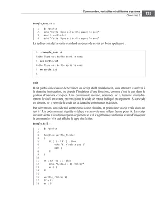 Commandes, variables et utilitaires système
CHAPITRE 5
135
exemple_exec.sh :
1 #! /bin/sh
2 echo "Cette ligne est écrite avant le exec"
3 exec > sortie.txt
4 echo "Cette ligne est écrite après le exec"
La redirection de la sortie standard en cours de script est bien appliquée :
exit
Il est parfois nécessaire de terminer un script shell brutalement, sans attendre d’arriver à
la dernière instruction, ou depuis l’intérieur d’une fonction, comme c’est le cas dans la
gestion d’erreurs critiques. Une commande interne, nommée exit, termine immédia-
tement le shell en cours, en renvoyant le code de retour indiqué en argument. Si ce code
est absent, exit renvoie le code de la dernière commande exécutée.
Par convention, un code nul correspond à une réussite, et prend une valeur vraie dans un
test if. Un code non nul signiﬁe « échec » et renvoie une valeur fausse pour if. Le script
suivant vériﬁe s’il a bien reçu un argument et s’il s’agit bien d’un ﬁchier avant d’invoquer
la commande file qui afﬁche le type du ﬁchier.
exemple_exit :
1 #! /bin/sh
2
3 function verifie_fichier
4 {
5 if [ ! -f $1 ] ; then
6 echo "$1 n'existe pas !"
7 exit 1
8 fi
9 }
10
11 if [ $# -ne 1 ]; then
12 echo "Syntaxe : $0 fichier"
13 exit 1
14 fi
15
16 verifie_fichier $1
17 file $1
18 exit 0
$ ./exemple_exec.sh
Cette ligne est écrite avant le exec
$ cat sortie.txt
Cette ligne est écrite après le exec
$ rm sortie.txt
$
 