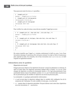 Shells Linux et Unix par la pratique
136
Nous pouvons tester les trois exit possibles :
Pour vériﬁer les codes de retour, nous devons encadrer l’appel par un test :
On notera toutefois que l’appel exit termine entièrement le shell en cours. Lors d’une
invocation classique, le processus ﬁls créé pour exécuter le script se ﬁnit et le processus
père reprend la main. En revanche, lors d’une invocation avec source ou exec, le shell
original est également terminé.
Interactions avec le système
Répertoire de travail
Chaque processus dispose d’un répertoire de travail. Lorsqu’un utilisateur se connecte, le
shell est lancé dans son répertoire personnel indiqué dans le ﬁchier /etc/passwd. Pour
changer de répertoire, on utilise la commande interne cd. Il s’agit nécessairement d’une
commande interne et pas d’un utilitaire système /bin/cd, car l’exécution dans un processus
ﬁls ne permettrait pas de modiﬁer le répertoire de travail du processus père.
La commande cd a quelques particularités intéressantes :
• cd seul revient dans le répertoire indiqué dans la variable HOME conﬁgurée lors de la
connexion de l’utilisateur. Si cette variable n’existe pas, cd ne fait rien.
• cd - ramène dans le répertoire précédent. On peut alterner ainsi entre deux répertoires
avec des invocations cd - successives.
$ ./exemple_exit.sh
Syntaxe : ./exemple_exit.sh fichier
$ ./exemple_exit.sh /etc/passwords
/etc/passwords n'existe pas !
$ ./exemple_exit.sh /etc/passwd
/etc/passwd: ASCII text
$
$ if ./exemple_exit.sh ; then echo Vrai ; else echo Faux ; fi
Syntaxe : ./exemple_exit.sh fichier
Faux
$ if ./exemple_exit.sh /etc/pass; then echo Vrai; else echo Faux; fi
/etc/pass n'existe pas !
Faux
$ if ./exemple_exit.sh /etc/passwd; then echo Vrai; else echo Faux; fi
/etc/passwd: ASCII text
Vrai
$
 
