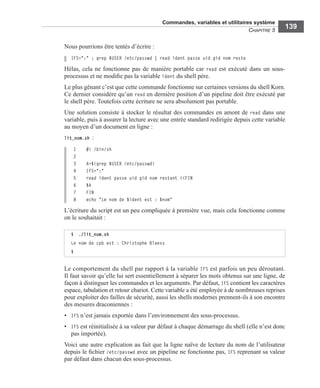 Commandes, variables et utilitaires système
CHAPITRE 5
139
Nous pourrions être tentés d’écrire :
IFS=":" ; grep $USER /etc/passwd | read ident passe uid gid nom reste
Hélas, cela ne fonctionne pas de manière portable car read est exécuté dans un sous-
processus et ne modiﬁe pas la variable ident du shell père.
Le plus gênant c’est que cette commande fonctionne sur certaines versions du shell Korn.
Ce dernier considère qu’un read en dernière position d’un pipeline doit être exécuté par
le shell père. Toutefois cette écriture ne sera absolument pas portable.
Une solution consiste à stocker le résultat des commandes en amont de read dans une
variable, puis à assurer la lecture avec une entrée standard redirigée depuis cette variable
au moyen d’un document en ligne :
lit_nom.sh :
1 #! /bin/sh
2
3 A=$(grep $USER /etc/passwd)
4 IFS=":"
5 read ident passe uid gid nom restant <<FIN
6 $A
7 FIN
8 echo "Le nom de $ident est : $nom"
L’écriture du script est un peu compliquée à première vue, mais cela fonctionne comme
on le souhaitait :
Le comportement du shell par rapport à la variable IFS est parfois un peu déroutant.
Il faut savoir qu’elle lui sert essentiellement à séparer les mots obtenus sur une ligne, de
façon à distinguer les commandes et les arguments. Par défaut, IFS contient les caractères
espace, tabulation et retour chariot. Cette variable a été employée à de nombreuses reprises
pour exploiter des failles de sécurité, aussi les shells modernes prennent-ils à son encontre
des mesures draconiennes :
• IFS n’est jamais exportée dans l’environnement des sous-processus.
• IFS est réinitialisée à sa valeur par défaut à chaque démarrage du shell (elle n’est donc
pas importée).
Voici une autre explication au fait que la ligne naïve de lecture du nom de l’utilisateur
depuis le ﬁchier /etc/passwd avec un pipeline ne fonctionne pas, IFS reprenant sa valeur
par défaut dans chacun des sous-processus.
$ ./lit_nom.sh
Le nom de cpb est : Christophe Blaess
$
 