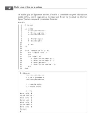 Shells Linux et Unix par la pratique
140
On notera qu’il est également possible d’utiliser la commande cat pour effectuer des
entrées-sorties, surtout s’agissant de messages qui doivent se présenter sur plusieurs
lignes. Voici un exemple de présentation de menu :
menu.sh :
1 #! /bin/sh
2
3 cat << FIN
4 **********************
5 * titre du programme *
6 **********************
7
8 1 - Première option
9 2 - Seconde option
10
11 0 - Fin
12 FIN
13
14 while [ "$REPLY" != "0" ] ; do
15 echo -n "Votre choix : "
16 read
17 case "$REPLY" in
18 1 ) echo "Option numéro 1" ;;
19 2 ) echo "Option numéro 2" ;;
20 0 ) echo "Au revoir" ;;
21 * ) echo "Option invalide !" ;;
22 esac
23 done
$ ./menu.sh
**********************
* titre du programme *
**********************
1 - Première option
2 - Seconde option
0 - Fin
Votre choix : A
Option invalide !
Votre choix : 1
Option numéro 1
Votre choix : 2
Option numéro 2
Votre choix : 0
Au revoir
$
 