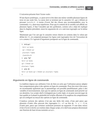 Commandes, variables et utilitaires système
CHAPITRE 5
141
L’exécution présente bien l’écran voulu :
D’une façon symétrique, cat peut servir à lire dans une même variable plusieurs lignes de
texte en une seule fois. La saisie doit se terminer par le caractère EOF, qui s’obtient en
pressant Contrôle-D – à moins d’avoir fait des choses peu recommandables avec la
commande stty, dont nous reparlerons. Pour que le contenu de la variable soit afﬁché sur
plusieurs lignes, il faut l’encadrer par des guillemets, comme cela a déjà été expliqué
dans le chapitre précédent, sinon les arguments de echo sont tous regroupés sur la même
ligne.
Maintenant que l’on sait que le caractère retour chariot est contenu dans la valeur par
défaut de IFS, on comprend pourquoi les lignes sont regroupées lors de l’invocation de
echo comme s’il s’agissait d’arguments juxtaposés sur la ligne de commande.
Arguments en ligne de commande
La tradition impose aux utilitaires Unix de faire en sorte que l’utilisateur puisse adapter
leur comportement grâce à des options en ligne de commande. Pour être tout à fait exact,
on recommande également que le paramétrage soit possible parallèlement, grâce à des
variables d’environnement, mais que les options en ligne de commande aient priorité sur
ces dernières. Les scripts shell n’échappent pas à cette règle, et on peut souvent juger de
leur qualité en évaluant la généralité de la tâche effectuée et la souplesse du comportement
qui est conﬁguré au moyen des options en ligne de commande.
L’analyse correcte des options n’est pas une tâche très aisée, d’une part parce que
plusieurs d’entre elles peuvent être regroupées (ls -alF au lieu de ls -a -l -F) et,
d’autre part, parce que certaines seulement prennent un argument. Il vaut donc mieux
éviter d’avoir à récrire ces routines dans chaque script, et le shell nous propose directement
une fonction de haut niveau nommée getopts.
$ A=$(cat)
Voici un texte
qui s'étend sur
plusieurs lignes
(Contrôle-D)
$ echo "$A"
Voici un texte
qui s'étend sur
plusieurs lignes
$ echo $A
Voici un texte qui s'étend sur plusieurs lignes
$
 