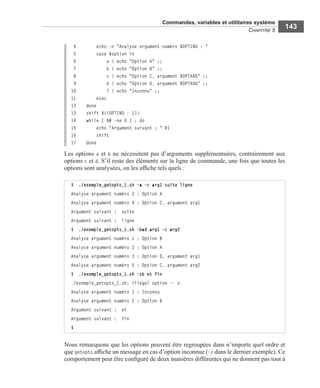 Commandes, variables et utilitaires système
CHAPITRE 5
143
4 echo -n "Analyse argument numéro $OPTIND : "
5 case $option in
6 a ) echo "Option A" ;;
7 b ) echo "Option B" ;;
8 c ) echo "Option C, argument $OPTARG" ;;
9 d ) echo "Option D, argument $OPTARG" ;;
10 ? ) echo "Inconnu" ;;
11 esac
12 done
13 shift $((OPTIND - 1))
14 while [ $# -ne 0 ] ; do
15 echo "Argument suivant : " $1
16 shift
17 done
Les options a et b ne nécessitent pas d’arguments supplémentaires, contrairement aux
options c et d. S’il reste des éléments sur la ligne de commande, une fois que toutes les
options sont analysées, on les afﬁche tels quels :
Nous remarquons que les options peuvent être regroupées dans n’importe quel ordre et
que getopts afﬁche un message en cas d’option inconnue (-z dans le dernier exemple). Ce
comportement peut être conﬁguré de deux manières différentes qui ne donnent pas tout à
$ ./exemple_getopts_1.sh -a -c arg1 suite ligne
Analyse argument numéro 2 : Option A
Analyse argument numéro 4 : Option C, argument arg1
Argument suivant : suite
Argument suivant : ligne
$ ./exemple_getopts_1.sh -bad arg1 -c arg2
Analyse argument numéro 1 : Option B
Analyse argument numéro 2 : Option A
Analyse argument numéro 3 : Option D, argument arg1
Analyse argument numéro 5 : Option C, argument arg2
$ ./exemple_getopts_1.sh -zb et fin
./exemple_getopts_1.sh: illegal option -- z
Analyse argument numéro 1 : Inconnu
Analyse argument numéro 2 : Option B
Argument suivant : et
Argument suivant : fin
$
 