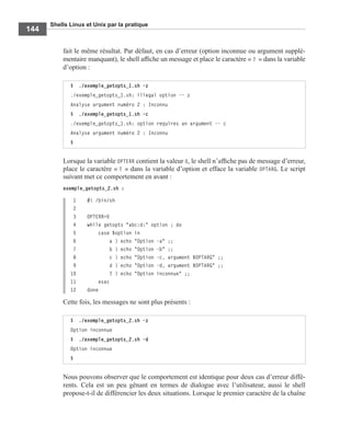 Shells Linux et Unix par la pratique
144
fait le même résultat. Par défaut, en cas d’erreur (option inconnue ou argument supplé-
mentaire manquant), le shell afﬁche un message et place le caractère « ? » dans la variable
d’option :
Lorsque la variable OPTERR contient la valeur 0, le shell n’afﬁche pas de message d’erreur,
place le caractère « ? » dans la variable d’option et efface la variable OPTARG. Le script
suivant met ce comportement en avant :
exemple_getopts_2.sh :
1 #! /bin/sh
2
3 OPTERR=0
4 while getopts "abc:d:" option ; do
5 case $option in
6 a ) echo "Option -a" ;;
7 b ) echo "Option -b" ;;
8 c ) echo "Option -c, argument $OPTARG" ;;
9 d ) echo "Option -d, argument $OPTARG" ;;
10 ? ) echo "Option inconnue" ;;
11 esac
12 done
Cette fois, les messages ne sont plus présents :
Nous pouvons observer que le comportement est identique pour deux cas d’erreur diffé-
rents. Cela est un peu gênant en termes de dialogue avec l’utilisateur, aussi le shell
propose-t-il de différencier les deux situations. Lorsque le premier caractère de la chaîne
$ ./exemple_getopts_1.sh -z
./exemple_getopts_1.sh: illegal option -- z
Analyse argument numéro 2 : Inconnu
$ ./exemple_getopts_1.sh -c
./exemple_getopts_1.sh: option requires an argument -- c
Analyse argument numéro 2 : Inconnu
$
$ ./exemple_getopts_2.sh -z
Option inconnue
$ ./exemple_getopts_2.sh -d
Option inconnue
$
 