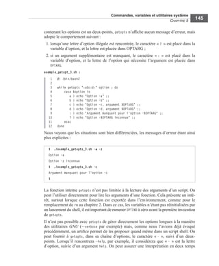 Commandes, variables et utilitaires système
CHAPITRE 5
145
contenant les options est un deux-points, getopts n’afﬁche aucun message d’erreur, mais
adopte le comportement suivant :
1. lorsqu’une lettre d’option illégale est rencontrée, le caractère « ? » est placé dans la
variable d’option, et la lettre est placée dans OPTARG ;
2. si un argument supplémentaire est manquant, le caractère « : » est placé dans la
variable d’option, et la lettre de l’option qui nécessite l’argument est placée dans
OPTARG.
exemple_getopt_3.sh :
 1 #! /bin/bash2
2
3 while getopts ":abc:d:" option ; do
4 case $option in
5 a ) echo "Option -a" ;;
6 b ) echo "Option -b" ;;
7 c ) echo "Option -c, argument $OPTARG" ;;
8 d ) echo "Option -d, argument $OPTARG" ;;
9 : ) echo "Argument manquant pour l'option -$OPTARG" ;;
10 ? ) echo "Option -$OPTARG inconnue" ;;
11 esac
12 done
Nous voyons que les situations sont bien différenciées, les messages d’erreur étant ainsi
plus explicites :
La fonction interne getopts n’est pas limitée à la lecture des arguments d’un script. On
peut l’utiliser directement pour lire les arguments d’une fonction. Cela présente un inté-
rêt, surtout lorsque cette fonction est exportée dans l’environnement, comme pour le
remplacement de rm au chapitre 2. Dans ce cas, les variables n’étant pas réinitialisées par
un lancement du shell, il est important de ramener OPTIND à zéro avant la première invocation
de getopts.
Il n’est pas possible avec getopts de gérer directement les options longues à la manière
des utilitaires GNU (--verbose par exemple) mais, comme nous l’avions déjà évoqué
précédemment, un artiﬁce permet de les proposer quand même dans un script shell. On
peut fournir à getopts, dans sa chaîne d’options, le caractère « - », suivi d’un deux-
points. Lorsqu’il rencontrera –help, par exemple, il considérera que « - » est la lettre
d’option, suivie d’un argument help. On peut assurer une interprétation en deux temps
$ ./exemple_getopts_3.sh -a -z
Option -a
Option -z inconnue
$ ./exemple_getopts_3.sh -c
Argument manquant pour l'option -c
$
 