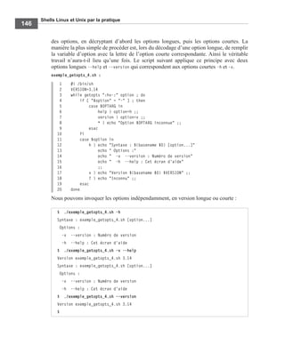 Shells Linux et Unix par la pratique
146
des options, en décryptant d’abord les options longues, puis les options courtes. La
manière la plus simple de procéder est, lors du décodage d’une option longue, de remplir
la variable d’option avec la lettre de l’option courte correspondante. Ainsi le véritable
travail n’aura-t-il lieu qu’une fois. Le script suivant applique ce principe avec deux
options longues --help et --version qui correspondent aux options courtes -h et -v.
exemple_getopts_4.sh :
1 #! /bin/sh
2 VERSION=3.14
3 while getopts ":hv-:" option ; do
4 if [ "$option" = "-" ] ; then
5 case $OPTARG in
6 help ) option=h ;;
7 version ) option=v ;;
8 * ) echo "Option $OPTARG inconnue" ;;
9 esac
10 fi
11 case $option in
12 h ) echo "Syntaxe : $(basename $0) [option...]"
13 echo " Options :"
14 echo " -v --version : Numéro de version"
15 echo " -h --help : Cet écran d'aide"
16 ;;
17 v ) echo "Version $(basename $0) $VERSION" ;;
18 ? ) echo "Inconnu" ;;
19 esac
20 done
Nous pouvons invoquer les options indépendamment, en version longue ou courte :
$ ./exemple_getopts_4.sh -h
Syntaxe : exemple_getopts_4.sh [option...]
Options :
-v --version : Numéro de version
-h --help : Cet écran d'aide
$ ./exemple_getopts_4.sh -v --help
Version exemple_getopts_4.sh 3.14
Syntaxe : exemple_getopts_4.sh [option...]
Options :
-v --version : Numéro de version
-h --help : Cet écran d'aide
$ ./exemple_getopts_4.sh --version
Version exemple_getopts_4.sh 3.14
$
 