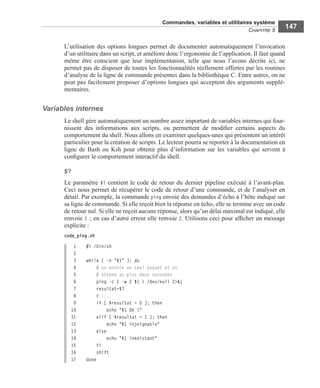 Commandes, variables et utilitaires système
CHAPITRE 5
147
L’utilisation des options longues permet de documenter automatiquement l’invocation
d’un utilitaire dans un script, et améliore donc l’ergonomie de l’application. Il faut quand
même être conscient que leur implémentation, telle que nous l’avons décrite ici, ne
permet pas de disposer de toutes les fonctionnalités réellement offertes par les routines
d’analyse de la ligne de commande présentes dans la bibliothèque C. Entre autres, on ne
peut pas facilement proposer d’options longues qui acceptent des arguments supplé-
mentaires.
Variables internes
Le shell gère automatiquement un nombre assez important de variables internes qui four-
nissent des informations aux scripts, ou permettent de modiﬁer certains aspects du
comportement du shell. Nous allons en examiner quelques-unes qui présentent un intérêt
particulier pour la création de scripts. Le lecteur pourra se reporter à la documentation en
ligne de Bash ou Ksh pour obtenir plus d’information sur les variables qui servent à
conﬁgurer le comportement interactif du shell.
$?
Le paramètre $? contient le code de retour du dernier pipeline exécuté à l’avant-plan.
Ceci nous permet de récupérer le code de retour d’une commande, et de l’analyser en
détail. Par exemple, la commande ping envoie des demandes d’écho à l’hôte indiqué sur
sa ligne de commande. Si elle reçoit bien la réponse en écho, elle se termine avec un code
de retour nul. Si elle ne reçoit aucune réponse, alors qu’un délai maximal est indiqué, elle
renvoie 1 ; en cas d’autre erreur elle renvoie 2. Utilisons ceci pour afﬁcher un message
explicite :
code_ping.sh
 1 #! /bin/sh
2
 3 while [ -n "$1" ]; do
4 # on envoie un seul paquet et on
5 # attend au plus deux secondes
6 ping -c 1 -w 2 $1 > /dev/null 2>&1
7 resultat=$?
8 # ....
9 if [ $resultat = 0 ]; then
10 echo "$1 Ok !"
11 elif [ $resultat = 1 ]; then
12 echo "$1 injoignable"
13 else
14 echo "$1 inexistant"
15 fi
16 shift
17  done
 