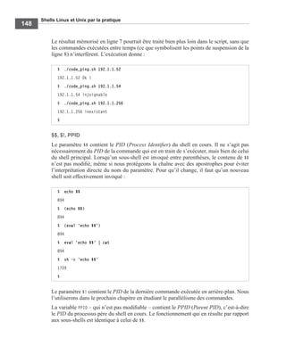 Shells Linux et Unix par la pratique
148
Le résultat mémorisé en ligne 7 pourrait être traité bien plus loin dans le script, sans que
les commandes exécutées entre temps (ce que symbolisent les points de suspension de la
ligne 8) n’interfèrent. L’exécution donne :
$$, $!, PPID
Le paramètre $$ contient le PID (Process Identiﬁer) du shell en cours. Il ne s’agit pas
nécessairement du PID de la commande qui est en train de s’exécuter, mais bien de celui
du shell principal. Lorsqu’un sous-shell est invoqué entre parenthèses, le contenu de $$
n’est pas modiﬁé, même si nous protégeons la chaîne avec des apostrophes pour éviter
l’interprétation directe du nom du paramètre. Pour qu’il change, il faut qu’un nouveau
shell soit effectivement invoqué :
Le paramètre $! contient le PID de la dernière commande exécutée en arrière-plan. Nous
l’utiliserons dans le prochain chapitre en étudiant le parallélisme des commandes.
La variable PPID – qui n’est pas modiﬁable – contient le PPID (Parent PID), c’est-à-dire
le PID du processus père du shell en cours. Le fonctionnement qui en résulte par rapport
aux sous-shells est identique à celui de $$.
$ ./code_ping.sh 192.1.1.52
192.1.1.52 Ok !
$ ./code_ping.sh 192.1.1.54
192.1.1.54 injoignable
$ ./code_ping.sh 192.1.1.256
192.1.1.256 inexistant
$
$ echo $$
894
$ (echo $$)
894
$ (eval 'echo $$')
894
$ eval 'echo $$' | cat
894
$ sh -c 'echo $$'
1709
$
 