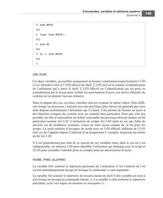 Commandes, variables et utilitaires système
CHAPITRE 5
149
UID, EUID
Ces deux variables, accessibles uniquement en lecture, contiennent respectivement l’UID
(User Identiﬁer) réel et l’UID effectif du shell. L’UID réel est le numéro d’identiﬁcation
de l’utilisateur qui a lancé le shell. L’UID effectif est l’identiﬁcation qui est prise en
considération par le noyau pour vériﬁer les autorisations d’accès aux divers éléments du
système (et en premier lieu aux ﬁchiers).
Dans la plupart des cas, ces deux variables doivent contenir la même valeur. Elles diffè-
rent lorsqu’un processus s’exécute avec des privilèges plus élevés (en général) que ceux
dont dispose normalement l’utilisateur qui l’a lancé. Cela permet de fournir un accès à
des éléments critiques du système avec un contrôle bien particulier. Pour que cela soit
possible, les bits d’autorisation du ﬁchier exécutable du processus doivent inclure un bit
particulier nommé Set-UID. L’utilisation de scripts Set-UID étant en soi une faille de
sécurité sur de nombreux systèmes, Linux ne tient aucun compte de ce bit pour les
scripts. La seule manière d’invoquer un script avec un UID effectif, différent de l’UID
réel, est de l’appeler depuis l’intérieur d’un programme C compilé, disposant lui-même
du bit Set-UID.
Il n’est généralement pas utile de se soucier de ces variables mais, dans le cas où c’est
indispensable, on utilisera UID pour identiﬁer l’utilisateur qui dialogue avec le script et
EUID pour connaître l’identité prise en compte pour les autorisations d’accès.
HOME, PWD, OLDPWD
La variable HOME contient le répertoire personnel de l’utilisateur. C’est l’endroit où l’on
revient automatiquement lorsqu’on invoque la commande cd sans argument.
La variable PWD contient le répertoire de travail courant du shell. Cette variable est mise à
jour lorsqu’on invoque la commande interne cd. La variable OLDPWD renferme le répertoire
précédent, celui vers lequel on retourne en invoquant cd -.
$ echo $PPID
893
$ (eval 'echo $PPID')
893
$ echo $$
894
$ sh -c 'echo $PPID'
894
$
 
