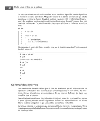 Shells Linux et Unix par la pratique
150
La fonction interne pwd afﬁche le chemin d’accès absolu au répertoire courant à partir de
la racine du système de ﬁchiers. On peut s’amuser à en déﬁnir une version qui afﬁche
autant que possible le chemin d’accès à partir du répertoire HOME symbolisé par le carac-
tère ~. En voici une implémentation qui joue sur l’extraction du motif contenu dans HOME
en tête de variable PWD. On procède en deux étapes pour vériﬁer si la chaîne est trouvée ou
non :
pwd.sh :
1 #! /bin/sh
2
3 function pwd ()
4 {
5 A=${PWD%%$HOME*}
6 echo ${A:-~${PWD#$HOME}}
7 }
Bien entendu, le script doit être « sourcé » pour que la fonction reste dans l’environnement
du shell interactif :
Commandes externes
Les commandes internes offertes par le shell ne permettent pas de réaliser toutes les
opérations souhaitables dans un script. Il est souvent nécessaire de faire appel à des fonc-
tions externes généralement programmées en C, qui peuvent dialoguer de façon plus
complète avec le système.
Ces utilitaires standards sont disponibles sur la majeure partie des systèmes Unix, même
si leurs options peuvent différer légèrement suivant les implémentations. La norme
SUSv3 en décrit une partie, ce qui leur confère une certaine portabilité.
Le tableau présenté ci-après regroupe quelques utilitaires parmi les plus pratiques. On se
reportera aux pages individuelles de chaque commande de manuel pour avoir des précisions
sur leur invocation.
$ source pwd.sh
$ pwd
~/Doc/ScriptLinux/Exemple/05
$ cd /etc
$ pwd
/etc
$ cd
$ pwd
~
$
 