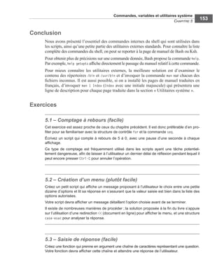 Commandes, variables et utilitaires système
CHAPITRE 5
153
Conclusion
Nous avons présenté l’essentiel des commandes internes du shell qui sont utilisées dans
les scripts, ainsi qu’une petite partie des utilitaires externes standards. Pour connaître la liste
complète des commandes du shell, on peut se reporter à la page de manuel de Bash ou Ksh.
Pour obtenir plus de précisions sur une commande donnée, Bash propose la commande help.
Par exemple, help getopts afﬁche directement le passage du manuel relatif à cette commande.
Pour mieux connaître les utilitaires externes, la meilleure solution est d’examiner le
contenu des répertoires /bin et /usr/bin et d’invoquer la commande man sur chacun des
ﬁchiers inconnus. Il est aussi possible, si on a installé les pages de manuel traduites en
français, d’invoquer man 1 Index (Index avec une initiale majuscule) qui présentera une
ligne de description pour chaque page traduite dans la section « Utilitaires système ».
Exercices
5.1 – Comptage à rebours (facile)
Cet exercice est assez proche de ceux du chapitre précédent. Il est donc préférable d’en pro-
ﬁter pour se familiariser avec la structure de contrôle for et la commande seq.
Écrivez un script qui compte à rebours de 5 à 0, avec une pause d’une seconde à chaque
afﬁchage.
Ce type de comptage est fréquemment utilisé dans les scripts ayant une tâche potentiel-
lement dangereuse, aﬁn de laisser à l’utilisateur un dernier délai de réﬂexion pendant lequel il
peut encore presser Ctrl-C pour annuler l’opération.
5.2 – Création d’un menu (plutôt facile)
Créez un petit script qui afﬁche un message proposant à l’utilisateur le choix entre une petite
dizaine d’options et lit sa réponse en s’assurant que la valeur saisie est bien dans la liste des
options autorisées.
Votre script devra afﬁcher un message détaillant l’option choisie avant de se terminer.
Il existe de nombreuses manières de procéder ; la solution proposée à la ﬁn du livre s’appuie
sur l’utilisation d’une redirection << (document en ligne) pour afﬁcher le menu, et une structure
case-esac pour analyser la réponse.
5.3 – Saisie de réponse (facile)
Créez une fonction qui prenne en argument une chaîne de caractères représentant une question.
Votre fonction devra afﬁcher cette chaîne et attendre une réponse de l’utilisateur.
 