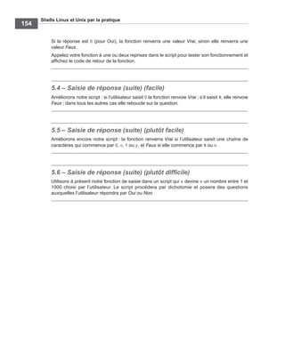 Shells Linux et Unix par la pratique
154
Si la réponse est O (pour Oui), la fonction renverra une valeur Vrai, sinon elle renverra une
valeur Faux.
Appelez votre fonction à une ou deux reprises dans le script pour tester son fonctionnement et
afﬁchez le code de retour de la fonction.
5.4 – Saisie de réponse (suite) (facile)
Améliorons notre script : si l’utilisateur saisit O la fonction renvoie Vrai ; s’il saisit N, elle renvoie
Faux ; dans tous les autres cas elle reboucle sur la question.
5.5 – Saisie de réponse (suite) (plutôt facile)
Améliorons encore notre script : la fonction renverra Vrai si l’utilisateur saisit une chaîne de
caractères qui commence par O, o, Y ou y, et Faux si elle commence par N ou n.
5.6 – Saisie de réponse (suite) (plutôt difﬁcile)
Utilisons à présent notre fonction de saisie dans un script qui « devine » un nombre entre 1 et
1000 choisi par l’utilisateur. Le script procédera par dichotomie et posera des questions
auxquelles l’utilisateur répondra par Oui ou Non.
 