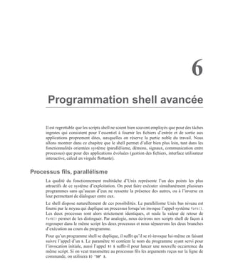 6
Programmation shell avancée
Il est regrettable que les scripts shell ne soient bien souvent employés que pour des tâches
ingrates qui consistent pour l’essentiel à fournir les ﬁchiers d’entrée et de sortie aux
applications proprement dites, auxquelles on réserve la partie noble du travail. Nous
allons montrer dans ce chapitre que le shell permet d’aller bien plus loin, tant dans les
fonctionnalités orientées système (parallélisme, démons, signaux, communication entre
processus) que pour des applications évoluées (gestion des ﬁchiers, interface utilisateur
interactive, calcul en virgule ﬂottante).
Processus ﬁls, parallélisme
La qualité du fonctionnement multitâche d’Unix représente l’un des points les plus
attractifs de ce système d’exploitation. On peut faire exécuter simultanément plusieurs
programmes sans qu’aucun d’eux ne ressente la présence des autres, ou à l’inverse en
leur permettant de dialoguer entre eux.
Le shell dispose naturellement de ces possibilités. Le parallélisme Unix bas niveau est
fourni par le noyau qui duplique un processus lorsqu’on invoque l’appel-système fork().
Les deux processus sont alors strictement identiques, et seule la valeur de retour de
fork() permet de les distinguer. Par analogie, nous écrirons nos scripts shell de façon à
regrouper dans le même script les deux processus et nous séparerons les deux branches
d’exécution au cours du programme.
Pour qu’un programme shell se duplique, il sufﬁt qu’il se ré-invoque lui-même en faisant
suivre l’appel d’un &. Le paramètre $0 contient le nom du programme ayant servi pour
l’invocation initiale, aussi l’appel $0 & sufﬁt-il pour lancer une nouvelle occurrence du
même script. Si on veut transmettre au processus ﬁls les arguments reçus sur la ligne de
commande, on utilisera $0 "$@" &.
 