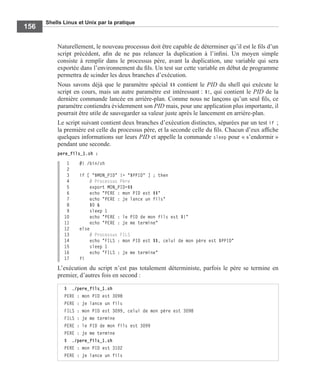 Shells Linux et Unix par la pratique
156
Naturellement, le nouveau processus doit être capable de déterminer qu’il est le ﬁls d’un
script précédent, aﬁn de ne pas relancer la duplication à l’inﬁni. Un moyen simple
consiste à remplir dans le processus père, avant la duplication, une variable qui sera
exportée dans l’environnement du ﬁls. Un test sur cette variable en début de programme
permettra de scinder les deux branches d’exécution.
Nous savons déjà que le paramètre spécial $$ contient le PID du shell qui exécute le
script en cours, mais un autre paramètre est intéressant : $!, qui contient le PID de la
dernière commande lancée en arrière-plan. Comme nous ne lançons qu’un seul ﬁls, ce
paramètre contiendra évidemment son PID mais, pour une application plus importante, il
pourrait être utile de sauvegarder sa valeur juste après le lancement en arrière-plan.
Le script suivant contient deux branches d’exécution distinctes, séparées par un test if ;
la première est celle du processus père, et la seconde celle du ﬁls. Chacun d’eux afﬁche
quelques informations sur leurs PID et appelle la commande sleep pour « s’endormir »
pendant une seconde.
pere_fils_1.sh :
1 #! /bin/sh
2
3 if [ "$MON_PID" != "$PPID" ] ; then
4 # Processus Père
5 export MON_PID=$$
6 echo "PERE : mon PID est $$"
7 echo "PERE : je lance un fils"
8 $0 &
9 sleep 1
10 echo "PERE : le PID de mon fils est $!"
11 echo "PERE : je me termine"
12 else
13 # Processus FILS
14 echo "FILS : mon PID est $$, celui de mon père est $PPID"
15 sleep 1
16 echo "FILS : je me termine"
17 fi
L’exécution du script n’est pas totalement déterministe, parfois le père se termine en
premier, d’autres fois en second :
$ ./pere_fils_1.sh
PERE : mon PID est 3098
PERE : je lance un fils
FILS : mon PID est 3099, celui de mon père est 3098
FILS : je me termine
PERE : le PID de mon fils est 3099
PERE : je me termine
$ ./pere_fils_1.sh
PERE : mon PID est 3102
PERE : je lance un fils
 