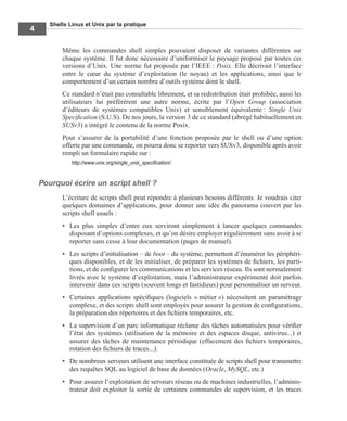 Shells Linux et Unix par la pratique
4
Même les commandes shell simples pouvaient disposer de variantes différentes sur
chaque système. Il fut donc nécessaire d’uniformiser le paysage proposé par toutes ces
versions d’Unix. Une norme fut proposée par l’IEEE : Posix. Elle décrivait l’interface
entre le cœur du système d’exploitation (le noyau) et les applications, ainsi que le
comportement d’un certain nombre d’outils système dont le shell.
Ce standard n’était pas consultable librement, et sa redistribution était prohibée, aussi les
utilisateurs lui préférèrent une autre norme, écrite par l’Open Group (association
d’éditeurs de systèmes compatibles Unix) et sensiblement équivalente : Single Unix
Speciﬁcation (S.U.S). De nos jours, la version 3 de ce standard (abrégé habituellement en
SUSv3) a intégré le contenu de la norme Posix.
Pour s’assurer de la portabilité d’une fonction proposée par le shell ou d’une option
offerte par une commande, on pourra donc se reporter vers SUSv3, disponible après avoir
rempli un formulaire rapide sur :
http://www.unix.org/single_unix_speciﬁcation/.
Pourquoi écrire un script shell ?
L’écriture de scripts shell peut répondre à plusieurs besoins différents. Je voudrais citer
quelques domaines d’applications, pour donner une idée du panorama couvert par les
scripts shell usuels :
• Les plus simples d’entre eux serviront simplement à lancer quelques commandes
disposant d’options complexes, et qu’on désire employer régulièrement sans avoir à se
reporter sans cesse à leur documentation (pages de manuel).
• Les scripts d’initialisation – de boot – du système, permettent d’énumérer les périphéri-
ques disponibles, et de les initialiser, de préparer les systèmes de ﬁchiers, les parti-
tions, et de conﬁgurer les communications et les services réseau. Ils sont normalement
livrés avec le système d’exploitation, mais l’administrateur expérimenté doit parfois
intervenir dans ces scripts (souvent longs et fastidieux) pour personnaliser un serveur.
• Certaines applications spéciﬁques (logiciels « métier ») nécessitent un paramétrage
complexe, et des scripts shell sont employés pour assurer la gestion de conﬁgurations,
la préparation des répertoires et des ﬁchiers temporaires, etc.
• La supervision d’un parc informatique réclame des tâches automatisées pour vériﬁer
l’état des systèmes (utilisation de la mémoire et des espaces disque, antivirus...) et
assurer des tâches de maintenance périodique (effacement des ﬁchiers temporaires,
rotation des ﬁchiers de traces...).
• De nombreux serveurs utilisent une interface constituée de scripts shell pour transmettre
des requêtes SQL au logiciel de base de données (Oracle, MySQL, etc.)
• Pour assurer l’exploitation de serveurs réseau ou de machines industrielles, l’adminis-
trateur doit exploiter la sortie de certaines commandes de supervision, et les traces
 
