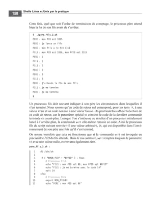 Shells Linux et Unix par la pratique
158
Cette fois, quel que soit l’ordre de terminaison du comptage, le processus père attend
bien la ﬁn de son ﬁls avant de s’arrêter.
Un processus ﬁls doit souvent indiquer à son père les circonstances dans lesquelles il
s’est terminé. Nous savons qu’un code de retour nul correspond, pour les tests if, à une
valeur vraie et un code non nul à une valeur fausse. On peut toutefois afﬁner la lecture de
ce code de retour, car le paramètre spécial $? contient le code de la dernière commande
terminée en avant-plan. Lorsque l’on s’intéresse au résultat d’un processus initialement
lancé à l’arrière-plan, la commande wait elle-même renvoie ce code. Ainsi le processus
ﬁls du script suivant renvoie-t-il une valeur arbitraire, 14, qui est disponible dans l’envi-
ronnement de son père une fois qu’il s’est terminé.
On notera toutefois que cela ne fonctionne que si la commande wait est invoquée en
précisant le PID du ﬁls attendu. Dans le cas contraire, wait remplira toujours le paramètre
$? avec une valeur nulle, et renverra également zéro.
pere_fils_3.sh :
1 #! /bin/sh
2
3 if [ "$MON_PID" = "$PPID" ] ; then
4 # Processus FILS
5 echo "FILS : mon PID est $$, mon PPID est $PPID"
6 echo "FILS : je me termine avec le code 14"
7 exit 14
8 else
9 # Processus Père
10 export MON_PID=$$
11 echo "PERE : mon PID est $$"
$ ./pere_fils_2.sh
PERE : mon PID est 3315
PERE : je lance un fils
PERE : mon fils a le PID 3316
FILS : mon PID est 3316, mon PPID est 3315
PERE : 1
FILS : 1
FILS : 2
PERE : 2
PERE : 3
FILS : 3
PERE : j'attends la fin de mon fils
FILS : je me termine
PERE : je me termine
$
 