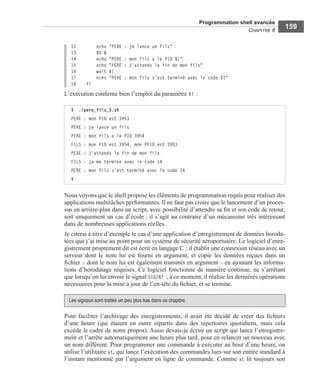 Programmation shell avancée
CHAPITRE 6
159
12 echo "PERE : je lance un fils"
13 $0 &
14 echo "PERE : mon fils a le PID $!"
15 echo "PERE : j'attends la fin de mon fils"
16 wait $!
17 echo "PERE : mon fils s'est terminé avec le code $?"
18 fi
L’exécution conﬁrme bien l’emploi du paramètre $? :
Nous voyons que le shell propose les éléments de programmation requis pour réaliser des
applications multitâches performantes. Il ne faut pas croire que le lancement d’un proces-
sus en arrière-plan dans un script, avec possibilité d’attendre sa ﬁn et son code de retour,
soit uniquement un cas d’école ; il s’agit au contraire d’un mécanisme très intéressant
dans de nombreuses applications réelles.
Je citerai à titre d’exemple le cas d’une application d’enregistrement de données horoda-
tées que j’ai mise au point pour un système de sécurité aéroportuaire. Le logiciel d’enre-
gistrement proprement dit est écrit en langage C ; il établit une connexion réseau avec un
serveur dont le nom lui est fourni en argument, et copie les données reçues dans un
ﬁchier – dont le nom lui est également transmis en argument – en ajoutant les informa-
tions d’horodatage requises. Ce logiciel fonctionne de manière continue, ne s’arrêtant
que lorsqu’on lui envoie le signal SIGINT ; à ce moment, il réalise les dernières opérations
nécessaires pour la mise à jour de l’en-tête du ﬁchier, et se termine.
Pour faciliter l’archivage des enregistrements, il avait été décidé de créer des ﬁchiers
d’une heure (qui étaient en outre répartis dans des répertoires quotidiens, mais cela
excède le cadre de notre propos). Aussi devais-je écrire un script qui lance l’enregistre-
ment et l’arrête automatiquement une heure plus tard, pour en relancer un nouveau avec
un nom différent. Pour programmer une commande à exécuter au bout d’une heure, on
utilise l’utilitaire at, qui lance l’exécution des commandes lues sur son entrée standard à
l’instant mentionné par l’argument en ligne de commande. Comme at lit toujours son
$ ./pere_fils_3.sh
PERE : mon PID est 3953
PERE : je lance un fils
PERE : mon fils a le PID 3954
FILS : mon PID est 3954, mon PPID est 3953
PERE : j'attends la fin de mon fils
FILS : je me termine avec le code 14
PERE : mon fils s'est terminé avec le code 14
$
Les signaux sont traités un peu plus bas dans ce chapitre.
 