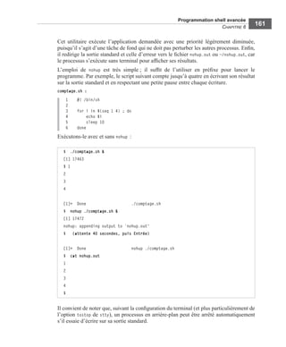 Programmation shell avancée
CHAPITRE 6
161
Cet utilitaire exécute l’application demandée avec une priorité légèrement diminuée,
puisqu’il s’agit d’une tâche de fond qui ne doit pas perturber les autres processus. Enﬁn,
il redirige la sortie standard et celle d’erreur vers le ﬁchier nohup.out ou ~/nohup.out, car
le processus s’exécute sans terminal pour afﬁcher ses résultats.
L’emploi de nohup est très simple ; il sufﬁt de l’utiliser en préﬁxe pour lancer le
programme. Par exemple, le script suivant compte jusqu’à quatre en écrivant son résultat
sur la sortie standard et en respectant une petite pause entre chaque écriture.
comptage.sh :
1 #! /bin/sh
2
3 for i in $(seq 1 4) ; do
4 echo $i
5 sleep 10
6 done
Exécutons-le avec et sans nohup :
Il convient de noter que, suivant la conﬁguration du terminal (et plus particulièrement de
l’option tostop de stty), un processus en arrière-plan peut être arrêté automatiquement
s’il essaie d’écrire sur sa sortie standard.
$ ./comptage.sh &
[1] 17463
$ 1
2
3
4
[1]+ Done ./comptage.sh
$ nohup ./comptage.sh &
[1] 17472
nohup: appending output to `nohup.out'
$ (attente 40 secondes, puis Entrée)
[1]+ Done nohup ./comptage.sh
$ cat nohup.out
1
2
3
4
$
 