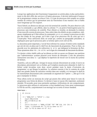 Shells Linux et Unix par la pratique
162
Lorsqu’une application doit fonctionner longuement en arrière-plan et plus particulière-
ment si elle doit offrir des services à d’autres processus, il devient intéressant d’essayer
de la programmer comme un démon Unix. Ce type de processus doit remplir un certain
nombre de critères qui lui permettent ainsi de fonctionner d’une manière sûre et ﬁable
aussi longtemps qu’il le requiert.
Tout d’abord, un démon ne doit pas avoir de terminal de contrôle. On peut observer cela
avec la commande ps qui afﬁche, dans la colonne TTY, un point d’interrogation pour les
processus sans terminaux de contrôle. Pour obtenir ce résultat, on demande la création
d’une nouvelle session de processus. Sans entrer dans des détails un peu complexes, indi-
quons simplement qu’il faut utiliser la commande setsid, et, comme le processus ne doit
pas être leader de son groupe, qu’il doit s’agir d’un processus ﬁls de celui qui est à
l’avant-plan. Nous utiliserons donc un script qui, comme au paragraphe précédent, se
dupliquera pour que le processus père se termine après avoir créé un ﬁls.
Le deuxième point important, c’est de bien refermer les canaux d’entrée-sortie standards
qui ont été mis en place par le shell lors du lancement du programme. Pour ce faire, on
procède avec les opérateurs de redirection <&- et >&- qui indiquent la fermeture du ﬂux.
Nous ajouterons donc 0<&-, 1>&- et 2>&- sur la ligne de commande de lancement du démon.
Un dernier critère établit enﬁn qu’un démon ne doit en aucun cas bloquer une partition
que l’administrateur système pourrait avoir besoin de démonter. L’une des premières
instructions sera donc cd / qui déplace le répertoire de travail vers la racine du système
de ﬁchiers.
Toutefois, cela ne sufﬁt pas ; lorsque le noyau exécute directement un script, il ouvre un
descripteur, précisément vers ce ﬁchier, qu’il emploie ensuite pour alimenter le shell. Le
ﬁchier script lui-même reste donc ouvert pendant toute la durée d’exécution du
programme, ce qui bloque la partition. La solution consiste à lire le contenu du script
dans une grande chaîne de caractères stockée dans une variable, et à invoquer le shell en
lui transmettant directement cette commande en argument de l’option -c, aﬁn qu’il n’ait
pas à manipuler le ﬁchier.
Nous allons écrire un morceau de script qui pourra être utilisé pour lancer le reste du
programme sous forme de démon. Ce dernier n’aura ici aucun rôle important, seulement
attendre 30 secondes pour nous permettre quelques vériﬁcations de son comportement.
Le processus père utilisera le mécanisme syslog standard sous Linux pour communiquer
le PID de son ﬁls, conjointement à un message sur sa sortie d’erreur standard.
demoniaque :
1 #! /bin/sh
2
3 if [ "$MON_PID" != "$PPID" ] ; then
4 export MON_PID=$$
5 MON_LISTING=$(cat $0)
6 cd /
7 setsid /bin/bash -c "$MON_LISTING" "$0" "$@" 0<&- 1>&- 2>&- &
8 logger -t $(basename $0) "Le PID du demon est $!"
9 echo "Le PID du démon est $!" >& 2
 