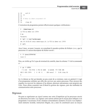 Programmation shell avancée
CHAPITRE 6
163
10 exit 0
11 fi
12
13 # Début du démon proprement dit
14
15 sleep 30
L’exécution du programme permet effectivement quelques vériﬁcations :
Avec Linux, on peut s’assurer, en consultant le pseudo-système de ﬁchiers /proc, que le
processus n’a aucun descripteur de ﬁchier ouvert :
Puis, on vériﬁe qu’il n’a pas de terminal de contrôle, dans la colonne TTY de la commande
ps :
Ici, le démon ne fait qu’attendre un peu avant de se terminer, mais en général il s’agit
d’un programme utilitaire qui offre des services aux autres processus. Pour envoyer des
requêtes ou recevoir les réponses d’un démon, plusieurs mécanismes sont proposés par
Unix. Nous allons examiner tout d’abord la gestion des signaux, puis des méthodes de
communication entre processus.
Signaux
On peut se représenter un signal comme une sorte d’impulsion qu’un processus envoie
en direction d’un autre. Les signaux sont surtout utilisés par le noyau pour indiquer à un
programme l’occurrence d’une situation extraordinaire (tentative d’accès à un emplace-
ment mémoire invalide, instruction illégale, etc.), mais ils constituent aussi un moyen
$ ./demoniaque.sh
Le PID du démon est 17974
$ su
Password:
# tail -1 /var/log/messages
déc 20 14:03:43 venux demoniaque.sh: Le PID du demon est 17974
# exit
$ ll /proc/17974/fd/
total 0
$ ps -l 17974
F S UID PID PPID C PRI NI ADDR SZ WCHAN TTY TIME CMD
000 S 500 17974 1 0 60 0 - 286 nanosl ? 0:00 sleep 30
$
 