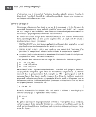 Shells Linux et Unix par la pratique
164
d’interaction avec le terminal et l’utilisateur (touches spéciales comme Contrôle-C,
Contrôle-Q, Contrôle-S, Contrôle-Z...). On utilise parfois les signaux pour implémenter
un dialogue minimal entre processus.
Envoi d’un signal
On procède à l’émission d’un signal au moyen de la commande kill. On fait suivre la
commande du numéro du signal souhaité, précédé d’un tiret, puis du PID visé. Le signal
est alors envoyé au processus cible – sous réserve que l’émetteur dispose des autorisations
nécessaires – qui peut prendre des mesures en conséquence.
Le numéro est souvent indiqué d’une manière symbolique, avec les noms décrits dans la
table présentée plus bas. On peut ajouter un préﬁxe SIG. Un script peut être amené à
émettre quelques signaux principaux :
• SIGUSR1 et SIGUSR2 sont réservés aux applications utilisateur, et on les emploie souvent
pour implémenter un dialogue entre des scripts personnels.
• SIGTERM, SIGINT, SIGQUIT, SIGKILL sont employés pour mettre ﬁn à l’exécution d’un
processus, ils sont présentés ici dans l’ordre croissant de leur caractère impératif.
• SIGHUP sert généralement à demander à un démon de relire ses ﬁchiers de conﬁguration,
ce qui évite de devoir l’arrêter et de le relancer.
Nous pourrons donc rencontrer dans les scripts des commandes d’émission du genre :
kill -HUP $PID_DEMON
kill -TERM $PID_SERVEUR
kill -USR2 $PID_CLIENT
On notera qu’un PID négatif correspond en fait à l’identiﬁant d’un groupe de processus,
ce qui permet d’envoyer un signal à tous les descendants d’un processus. On y recourt
rarement dans la programmation shell. L’emploi du PID -1 permet pour sa part de
demander l’envoi d’un signal à tous les processus du système. On n’utilisera jamais cette
commande en étant connecté sous root pour éviter d’arrêter tout le système mais, pour un
utilisateur normal, eu égard aux permissions d’émission, c’est un moyen de « tuer » tous
ses propres processus en une seule fois :
Bien sûr, on se retrouve déconnecté, mais c’est parfois la méthode la plus simple pour
éliminer un script qui se reproduit à l’inﬁni, comme :
#! /bin/sh
$0 &
La gestion des signaux en programmation système se révèle parfois assez complexe,
surtout lorsqu’on désire manipuler ﬁnement les possibilités qu’ils offrent. Au niveau du
shell, les fonctionnalités sont simpliﬁées, mais permettent déjà une gestion assez rigou-
reuse des signaux.
$ kill -KILL -1
 