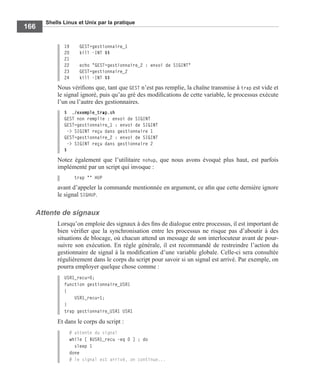 Shells Linux et Unix par la pratique
166
19 GEST=gestionnaire_1
20 kill -INT $$
21
22 echo "GEST=gestionnaire_2 : envoi de SIGINT"
23 GEST=gestionnaire_2
24 kill -INT $$
Nous vériﬁons que, tant que GEST n’est pas remplie, la chaîne transmise à trap est vide et
le signal ignoré, puis qu’au gré des modiﬁcations de cette variable, le processus exécute
l’un ou l’autre des gestionnaires.
$ ./exemple_trap.sh
GEST non remplie : envoi de SIGINT
GEST=gestionnaire_1 : envoi de SIGINT
-> SIGINT reçu dans gestionnaire 1
GEST=gestionnaire_2 : envoi de SIGINT
-> SIGINT reçu dans gestionnaire 2
$
Notez également que l’utilitaire nohup, que nous avons évoqué plus haut, est parfois
implémenté par un script qui invoque :
trap "" HUP
avant d’appeler la commande mentionnée en argument, ce aﬁn que cette dernière ignore
le signal SIGHUP.
Attente de signaux
Lorsqu’on emploie des signaux à des ﬁns de dialogue entre processus, il est important de
bien vériﬁer que la synchronisation entre les processus ne risque pas d’aboutir à des
situations de blocage, où chacun attend un message de son interlocuteur avant de pour-
suivre son exécution. En règle générale, il est recommandé de restreindre l’action du
gestionnaire de signal à la modiﬁcation d’une variable globale. Celle-ci sera consultée
régulièrement dans le corps du script pour savoir si un signal est arrivé. Par exemple, on
pourra employer quelque chose comme :
USR1_recu=0;
function gestionnaire_USR1
{
USR1_recu=1;
}
trap gestionnaire_USR1 USR1
Et dans le corps du script :
# attente du signal
while [ $USR1_recu -eq 0 ] ; do
sleep 1
done
# le signal est arrivé, on continue...
 