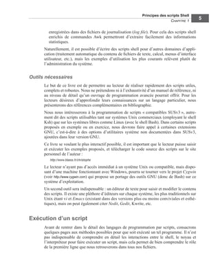 Principes des scripts Shell
CHAPITRE 1
5
enregistrées dans des ﬁchiers de journalisation (log ﬁle). Pour cela des scripts shell
enrichis de commandes Awk permettront d’extraire facilement des informations
statistiques.
Naturellement, il est possible d’écrire des scripts shell pour d’autres domaines d’appli-
cation (traitement automatique du contenu de ﬁchiers de texte, calcul, menus d’interface
utilisateur, etc.), mais les exemples d’utilisation les plus courants relèvent plutôt de
l’administration du système.
Outils nécessaires
Le but de ce livre est de permettre au lecteur de réaliser rapidement des scripts utiles,
complets et robustes. Nous ne prétendons ni à l’exhaustivité d’un manuel de référence, ni
au niveau de détail qu’un ouvrage de programmation avancée pourrait offrir. Pour les
lecteurs désireux d’approfondir leurs connaissances sur un langage particulier, nous
présenterons des références complémentaires en bibliographie.
Nous nous intéresserons à la programmation de scripts « compatibles SUSv3 », autre-
ment dit des scripts utilisables tant sur systèmes Unix commerciaux (employant le shell
Ksh) que sur les systèmes libres comme Linux (avec le shell Bash). Dans certains scripts
proposés en exemple ou en exercice, nous devrons faire appel à certaines extensions
GNU, c’est-à-dire à des options d’utilitaires système non documentées dans SUSv3,
ajoutées dans leur version GNU.
Ce livre se voulant le plus interactif possible, il est important que le lecteur puisse saisir
et exécuter les exemples proposés, et télécharger le code source des scripts sur le site
personnel de l’auteur :
http://www.blaess.fr/christophe
Le lecteur n’ayant pas d’accès immédiat à un système Unix ou compatible, mais dispo-
sant d’une machine fonctionnant avec Windows, pourra se tourner vers le projet Cygwin
(voir http://www.cygwin.com) qui propose un portage des outils GNU (donc de Bash) sur ce
système d’exploitation.
Un second outil sera indispensable : un éditeur de texte pour saisir et modiﬁer le contenu
des scripts. Il existe une pléthore d’éditeurs sur chaque système, les plus traditionnels sur
Unix étant vi et Emacs (existant dans des versions plus ou moins conviviales et esthé-
tiques), mais on peut également citer Nedit, Gedit, Kwrite, etc.
Exécution d’un script
Avant de rentrer dans le détail des langages de programmation par scripts, consacrons
quelques pages aux méthodes possibles pour que soit exécuté un tel programme. Il n’est
pas indispensable de comprendre en détail les interactions entre le shell, le noyau et
l’interpréteur pour faire exécuter un script, mais cela permet de bien comprendre le rôle
de la première ligne que nous retrouverons dans tous nos ﬁchiers.
 