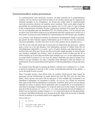 Programmation shell avancée
CHAPITRE 6
167
Communication entre processus
La communication entre processus recouvre un large domaine de la programmation
système, où l’on retrouve aussi bien les tubes ou les sockets réseau que les segments de
mémoire partagée ou les sémaphores. Au niveau des scripts shell, la communication
entre des processus distincts est toutefois assez restreinte. Nous avons déjà évoqué les
possibilités de synchronisation autour des signaux USR1 et USR2, mais il s’agit vraiment
d’une communication minimale. De plus, le processus émetteur d’un signal doit connaî-
tre son correspondant par son identiﬁant PID. En d’autres termes, s’ils ne sont pas tous
les deux issus d’un même script (avec un mécanisme père/ﬁls comme nous l’avons vu), il
faut mettre au point une autre méthode de communication du PID (ﬁchier, par exemple).
Les systèmes Unix proposent toutefois un mécanisme étonnamment simple et puissant,
qui permet de faire transiter autant d’information qu’on le désire entre des processus,
sans liens préalables : les ﬁles Fifo (First In First Out, premier arrivé, premier servi).
Une ﬁle est une sorte de tunnel que le noyau met à la disposition des processus ; chacun
peut y écrire ou y lire des données. Une information envoyée à l’entrée d’une ﬁle est
immédiatement disponible à sa sortie, sauf si d’autres données sont déjà présentes, en
attente d’être lues. Pour que l’accès aux ﬁles soit le plus simple possible, le noyau fournit
une interface semblable aux ﬁchiers. Ainsi un processus écrira-t-il dans une ﬁle de la
même manière qu’il écrit dans un ﬁchier (par exemple avec echo et une redirection pour
un script shell) et pourra-t-il y lire avec les mêmes méthodes que pour la lecture d’un
ﬁchier (read par exemple). En outre, l’interface étant identique à celle des ﬁchiers, les
autorisations d’accès seront directement gérées à l’aide du propriétaire et du groupe de la
ﬁle.
La création d’une ﬁle dans le système de ﬁchiers s’obtient avec l’utilitaire mkfifo. Celui-
ci prend en argument le nom de la ﬁle à créer, éventuellement précédé d’une option -m
suivie du mode d’accès en octal.
Dans l’exemple suivant, nous allons créer un système client-serveur, dans lequel un
processus serveur fonctionnant en mode démon crée une ﬁle Fifo avec un nom bien
déﬁni. Notre serveur aura pour rôle de renvoyer le nom complet qui correspond à un
identiﬁant d’utilisateur, en consultant le ﬁchier /etc/passwd. Les clients lui enverront
donc dans sa ﬁle Fifo les identiﬁants à rechercher. Toutefois, pour que le serveur puisse
répondre au client, ce dernier devra également créer sa propre ﬁle, et en transmettre le
nom dans le message d’interrogation. Le script du client sera le plus simple. Il connaît le
nom de la ﬁle du serveur, ici ~/noms_ident.fifo, mais on pourrait convenir de déplacer ce
ﬁchier vers un répertoire système comme /etc. Le script créera donc une ﬁle personnelle,
et enverra l’identiﬁant recherché, suivi du nom de sa ﬁle, dans celle du serveur. Il attendra
ensuite la réponse et se terminera après avoir supprimé sa ﬁle.
fifo_client.sh :
1 #! /bin/sh
2
3 FIFO_SRV=~/noms_ident.fifo
4 FIFO_CLT=~/fifo_$$.fifo
 