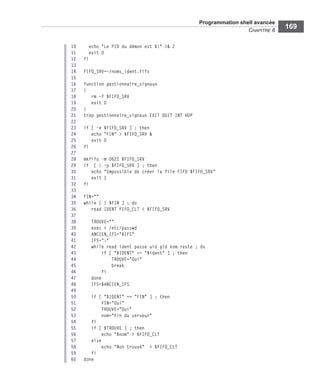 Programmation shell avancée
CHAPITRE 6
169
10 echo "Le PID du démon est $!" >& 2
11 exit 0
12 fi
13
14 FIFO_SRV=~/noms_ident.fifo
15
16 function gestionnaire_signaux
17 {
18 rm -f $FIFO_SRV
19 exit 0
20 }
21 trap gestionnaire_signaux EXIT QUIT INT HUP
22
23 if [ -e $FIFO_SRV ] ; then
24 echo "FIN" > $FIFO_SRV &
25 exit 0
26 fi
27
28 mkfifo -m 0622 $FIFO_SRV
29 if [ ! -p $FIFO_SRV ] ; then
30 echo "Impossible de créer la file FIFO $FIFO_SRV"
31 exit 1
32 fi
33
34 FIN=""
35 while [ ! $FIN ] ; do
36 read IDENT FIFO_CLT < $FIFO_SRV
37
38 TROUVE=""
39 exec < /etc/passwd
40 ANCIEN_IFS="$IFS"
41 IFS=":"
42 while read ident passe uid gid nom reste ; do
43 if [ "$IDENT" == "$ident" ] ; then
44 TROUVE="Oui"
45 break
46 fi
47 done
48 IFS=$ANCIEN_IFS
49
50 if [ "$IDENT" == "FIN" ] ; then
51 FIN="Oui"
52 TROUVE="Oui"
53 nom="Fin du serveur"
54 fi
55 if [ $TROUVE ] ; then
56 echo "$nom" > $FIFO_CLT
57 else
58 echo "Non trouvé" > $FIFO_CLT
59 fi
60 done
 