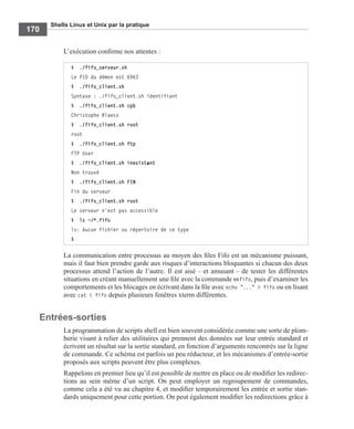 Shells Linux et Unix par la pratique
170
L’exécution conﬁrme nos attentes :
La communication entre processus au moyen des ﬁles Fifo est un mécanisme puissant,
mais il faut bien prendre garde aux risques d’interactions bloquantes si chacun des deux
processus attend l’action de l’autre. Il est aisé – et amusant – de tester les différentes
situations en créant manuellement une ﬁle avec la commande mkfifo, puis d’examiner les
comportements et les blocages en écrivant dans la ﬁle avec echo "..." > fifo ou en lisant
avec cat < fifo depuis plusieurs fenêtres xterm différentes.
Entrées-sorties
La programmation de scripts shell est bien souvent considérée comme une sorte de plom-
berie visant à relier des utilitaires qui prennent des données sur leur entrée standard et
écrivent un résultat sur la sortie standard, en fonction d’arguments rencontrés sur la ligne
de commande. Ce schéma est parfois un peu réducteur, et les mécanismes d’entrée-sortie
proposés aux scripts peuvent être plus complexes.
Rappelons en premier lieu qu’il est possible de mettre en place ou de modiﬁer les redirec-
tions au sein même d’un script. On peut employer un regroupement de commandes,
comme cela a été vu au chapitre 4, et modiﬁer temporairement les entrée et sortie stan-
dards uniquement pour cette portion. On peut également modiﬁer les redirections grâce à
$ ./fifo_serveur.sh
Le PID du démon est 6963
$ ./fifo_client.sh
Syntaxe : ./fifo_client.sh identifiant
$ ./fifo_client.sh cpb
Christophe Blaess
$ ./fifo_client.sh root
root
$ ./fifo_client.sh ftp
FTP User
$ ./fifo_client.sh inexistant
Non trouvé
$ ./fifo_client.sh FIN
Fin du serveur
$ ./fifo_client.sh root
Le serveur n'est pas accessible
$ ls ~/*.fifo
ls: Aucun fichier ou répertoire de ce type
$
 