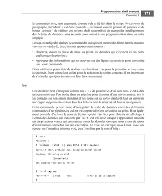 Programmation shell avancée
CHAPITRE 6
171
la commande exec, sans argument, comme cela a été fait dans le script fifo_serveur du
paragraphe précédent. Il est donc possible – en faisant souvent preuve de patience et de
bonne volonté – de réaliser des scripts shell susceptibles de manipuler intelligemment
des ﬁchiers de données, sans recourir pour autant à une programmation dans un autre
langage.
Lorsqu’on rédige des chaînes de commandes qui agissent comme des ﬁltres (entrée standard
vers sortie standard), deux besoins apparaissent souvent :
• observer, durant la phase de mise au point, les données qui circulent en un point
quelconque du pipeline ;
• regrouper des informations qui se trouvent sur des lignes successives pour construire
une seule commande.
Deux utilitaires permettent de réaliser ces fonctions : tee pour la première, et xargs pour
la seconde. Étant donné leur utilité pour la rédaction de scripts corrects, il est intéressant
de s’attarder quelques instants sur leur fonctionnement.
tee
Cet utilitaire peut s’imaginer comme un « T » de plomberie, d’où son nom, c’est-à-dire
un accessoire que l’on insère dans un pipeline pour disposer d’une sortie annexe. tee lit
les données sur son entrée standard et les copie sur sa sortie standard, tout en envoyant
une copie supplémentaire dans tous les ﬁchiers dont le nom lui est fourni en argument.
Cette commande permet donc d’enregistrer le traﬁc de données entre les différentes
commandes d’un pipeline, ce qui est très appréciable lors de la mise au point. Il est égale-
ment possible d’utiliser le nom de ﬁchier spécial /dev/tty pour obtenir un afﬁchage à
l’écran des données qui transitent par tee. C’est très utile lorsque l’application suivante
est un processus vorace qui consomme toutes les données sans que nous ayons de retour
d’informations immédiat sur son exécution. En voici un exemple sous Linux, avec une
écoute sur l’interface ethernet eth0, que l’on ﬁltre par le nom d’hôte :
$ su -
Password :
# tcpdump -i eth0 -l | grep 192.1.1.51 > capture
Kernel filter, protocol ALL, datagram packet socket
tcpdump: listening on eth0
             (Contrôle-C)
485 packets received by filter
# ls -l capture
-rw-r--r-- 1 root root 0 Mar 15 16:10 capture
#
 