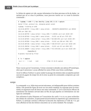 Shells Linux et Unix par la pratique
172
Le ﬁchier de capture est vide, aucune information n’est donc parvenue en ﬁn de chaîne ; ne
sachant pas où se situe le problème, nous pouvons insérer un tee avant la dernière
commande :
Nous voyons qu’en l’occurrence, l’erreur consistait à attendre une adresse IP numérique,
alors que le processus tcpdump afﬁchait les noms d’hôte sous forme symbolique.
Avoir le réﬂexe d’utiliser tee pour sonder le passage des données dans un pipeline permet
souvent de gagner du temps lors de la mise au point de commandes composées qui sont
complexes.
xargs
La commande xargs, hélas trop souvent méconnue, est indispensable pour réaliser certaines
tâches. Elle prend des lignes de texte sur son entrée standard, les regroupe pour les trans-
mettre en argument avant de lancer une autre commande. C’est le seul moyen efﬁcace de
transformer des données arrivant dans un ﬂux du type pipeline en informations sur une
ligne de commande.
Son utilisation la plus fréquente est l’association des outils find et grep pour rechercher
des chaînes de caractères, en parcourant récursivement les répertoires qui contiennent les
ﬁchiers. Le principe consiste à effectuer la descente des répertoires à l’aide de find, qui
nous afﬁchera la liste des ﬁchiers rencontrés sur sa sortie standard. Par exemple :
# tcpdump -i eth0 -l | tee /dev/tty | grep 192.1.1.51 > capture
Kernel filter, protocol ALL, datagram packet socket
tcpdump: listening on eth0
16:15:54.607707 < tracy.1044 > venux.telnet: . 106236379:106236379(0) ack 392332
3076 win 7660 (DF)
16:15:54.607794 > venux.telnet > tracy.1044: P 1:82(81) ack 0 win 32120 (DF)
16:15:54.827418 < tracy.1044 > venux.telnet: . 0:0(0) ack 82 win 7579 (DF)
16:15:54.827505 > venux.telnet > tracy.1044: P 82:260(178) ack 0 win 32120 (DF)
16:15:55.047058 < tracy.1044 > venux.telnet: . 0:0(0) ack 260 win 7401 (DF)
16:15:55.047138 > venux.telnet > tracy.1044: P 260:417(157) ack 0 win 32120 (DF)
16:15:55.266746 < tracy.1044 > venux.telnet: . 0:0(0) ack 417 win 8760 (DF)
16:15:55.266824 > venux.telnet > tracy.1044: P 417:576(159) ack 0 win 32120 (DF)
             (Contrôle-C)
8 packets received by filter
# ls -l capture
-rw-r--r-- 1 root root 0 Mar 15 16:15 capture
#
 
