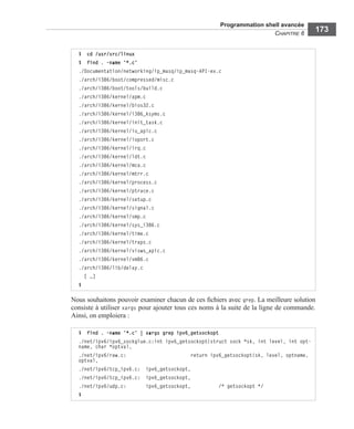 Programmation shell avancée
CHAPITRE 6
173
Nous souhaitons pouvoir examiner chacun de ces ﬁchiers avec grep. La meilleure solution
consiste à utiliser xargs pour ajouter tous ces noms à la suite de la ligne de commande.
Ainsi, on emploiera :
$ cd /usr/src/linux
$ find . -name '*.c'
./Documentation/networking/ip_masq/ip_masq-API-ex.c
./arch/i386/boot/compressed/misc.c
./arch/i386/boot/tools/build.c
./arch/i386/kernel/apm.c
./arch/i386/kernel/bios32.c
./arch/i386/kernel/i386_ksyms.c
./arch/i386/kernel/init_task.c
./arch/i386/kernel/io_apic.c
./arch/i386/kernel/ioport.c
./arch/i386/kernel/irq.c
./arch/i386/kernel/ldt.c
./arch/i386/kernel/mca.c
./arch/i386/kernel/mtrr.c
./arch/i386/kernel/process.c
./arch/i386/kernel/ptrace.c
./arch/i386/kernel/setup.c
./arch/i386/kernel/signal.c
./arch/i386/kernel/smp.c
./arch/i386/kernel/sys_i386.c
./arch/i386/kernel/time.c
./arch/i386/kernel/traps.c
./arch/i386/kernel/visws_apic.c
./arch/i386/kernel/vm86.c
./arch/i386/lib/delay.c
[ …]
$
$ find . -name '*.c' | xargs grep ipv6_getsockopt
./net/ipv6/ipv6_sockglue.c:int ipv6_getsockopt(struct sock *sk, int level, int opt-
name, char *optval,
./net/ipv6/raw.c: return ipv6_getsockopt(sk, level, optname,
optval,
./net/ipv6/tcp_ipv6.c: ipv6_getsockopt,
./net/ipv6/tcp_ipv6.c: ipv6_getsockopt,
./net/ipv6/udp.c: ipv6_getsockopt, /* getsockopt */
$
 