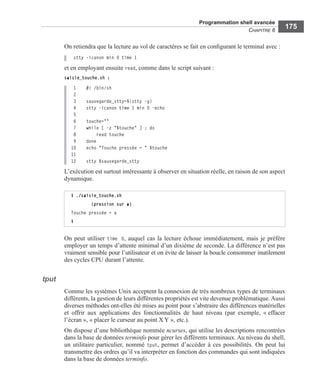 Programmation shell avancée
CHAPITRE 6
175
On retiendra que la lecture au vol de caractères se fait en conﬁgurant le terminal avec :
stty -icanon min 0 time 1
et en employant ensuite read, comme dans le script suivant :
saisie_touche.sh :
1 #! /bin/sh
2
3 sauvegarde_stty=$(stty -g)
4 stty -icanon time 1 min 0 -echo
5
6 touche=""
7 while [ -z "$touche" ] ; do
8 read touche
9 done
10 echo "Touche pressée = " $touche
11
12 stty $sauvegarde_stty
L’exécution est surtout intéressante à observer en situation réelle, en raison de son aspect
dynamique.
On peut utiliser time 0, auquel cas la lecture échoue immédiatement, mais je préfère
employer un temps d’attente minimal d’un dixième de seconde. La différence n’est pas
vraiment sensible pour l’utilisateur et on évite de laisser la boucle consommer inutilement
des cycles CPU durant l’attente.
tput
Comme les systèmes Unix acceptent la connexion de très nombreux types de terminaux
différents, la gestion de leurs différentes propriétés est vite devenue problématique. Aussi
diverses méthodes ont-elles été mises au point pour s’abstraire des différences matérielles
et offrir aux applications des fonctionnalités de haut niveau (par exemple, « effacer
l’écran », « placer le curseur au point X Y », etc.).
On dispose d’une bibliothèque nommée ncurses, qui utilise les descriptions rencontrées
dans la base de données terminfo pour gérer les différents terminaux. Au niveau du shell,
un utilitaire particulier, nommé tput, permet d’accéder à ces possibilités. On peut lui
transmettre des ordres qu’il va interpréter en fonction des commandes qui sont indiquées
dans la base de données terminfo.
$ ./saisie_touche.sh
        (pression sur a)
Touche pressée = a
$
 