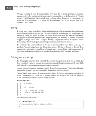 Shells Linux et Unix par la pratique
176
On peut consulter la page de manuel de terminfo pour découvrir les différentes comman-
des supportées. De manière portable, seules les commandes clear (effacement de l’écran)
et reset (réinitialisation du terminal) sont vraiment sûres. Toutefois la commande cup,
suivie de deux nombres L et C, place sur de nombreux Unix le curseur en ligne L et
colonne C de l’écran.
dialog
Il existe sous Linux un utilitaire très sympathique pour réaliser des interfaces utilisateur
conviviales en mode texte : dialog. Cet outil permet de programmer très simplement des
menus de choix, des boîtes de saisie, des boîtes de dialogue avec des boutons de réponse,
des jauges indiquant la progression d’un programme, etc. Comme ce dernier élément le
suggère, le projet dialog était à l’origine destiné à simpliﬁer l’écriture de scripts d’instal-
lation. Il est d’ailleurs largement utilisé par certaines distributions Linux.
La portabilité des scripts utilisant dialog est un peu amoindrie, mais il faut savoir que ce
produit s’appuie uniquement sur l’interface ncurses décrite ci-dessus, et devrait donc
pouvoir être recompilé et installé sur n’importe quel système Unix. La documentation de
dialog est sufﬁsamment claire pour que l’utilisateur intéressé s’y reporte aisément.
Déboguer un script
Le débogage d’un script shell est une tâche souvent indispensable, mais pas si simple que
l’on pourrait le croire au premier abord, en raison des imbrications entre shell, sous-shell,
exécution des commandes dans des sous-processus, etc.
À cela vient s’ajouter un manque d’outils de suivi dynamique de l’exécution. On peut
néanmoins proposer quelques méthodes d’examen d’un script bogué.
Tout d’abord, pour essayer de lutter contre les fautes de frappe, on emploiera en début de
script l’option shell set –u, ou set –o nounset, qui déclenche une erreur si on fait référence
à une variable non déﬁnie. Ainsi le script suivant :
erreur_unset.sh :
1 #! /bin/sh
2
3 set -o nounset
4
5 if [ -z "$Chaine" ] ; then
6 echo "La chaîne est vide"
7 fi
déclenche-t-il cette erreur :
$ ./erreur_unset.sh
./erreur_unset.sh: Chaine: unbound variable
$
 