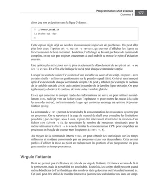 Programmation shell avancée
CHAPITRE 6
177
alors que son exécution sans la ligne 3 donne :
Cette option règle déjà un nombre étonnamment important de problèmes. On peut aller
plus loin avec l’option set –v, ou set –o verbose, qui permet d’afﬁcher les lignes au
fur et à mesure de leur exécution. Toutefois, l’afﬁchage se faisant par blocs de commande
complets, on ne sait pas toujours exactement à quel endroit se trouve le point d’exécution
courant.
Une option plus utile pour suivre plus exactement le déroulement du script est set –x ou
set –o xtrace. En effet, elle indique le suivi pour chaque commande simple.
Lorsqu’on souhaite suivre l’évolution d’une variable au cours d’un script, on peut – avec
certains shells – utiliser un gestionnaire sur le pseudo-signal DEBUG. Celui-ci sera invoqué
après l’exécution de chaque commande simple. On peut y afﬁcher par exemple le contenu
de la variable spéciale LINENO qui contient le numéro de la dernière ligne exécutée. On peut
également y observer le contenu de toute autre variable globale.
En ce qui concerne le compte rendu des informations de suivi, on peut utiliser naturel-
lement echo, redirigé vers un ﬁchier (avec l’opérateur >> pour mettre les traces à la suite
les unes des autres), ou la commande logger qui envoie un message au système de journa-
lisation syslog.
La commande ulimit permet de restreindre la consommation des ressources système par
un processus. On se reportera à la page de manuel du shell pour connaître les limitations
possibles ; par exemple, sous Linux, il peut être intéressant d’interdire la création d’un
ﬁchier core (ulimit -c 0), de restreindre le nombre de processus simultanés pour le
même utilisateur (ulimit -u 64) ou de limiter la consommation CPU pour empêcher un
processus en boucle de tourner trop longtemps (ulimit -t 4).
Au moyen de la commande interne times, on peut obtenir des statistiques sur les temps
utilisateur et système consommés par un processus et par ses descendants. Cela permet
parfois d’afﬁner la mise au point en recherchant les portions d’un programme les plus
gourmandes en temps processeur.
Virgule ﬂottante
Bash ne permet pas d’effectuer de calculs en virgule ﬂottante. Certaines version de Ksh
le permettent, mais la portabilité est amoindrie. Toutefois, les scripts shell peuvent quand
même bénéﬁcier de l’arithmétique des nombres réels grâce à un outil standard nommé bc.
Cet outil peut être utilisé de manière interactive (comme une calculatrice) ou dans un script.
$ ./erreur_unset.sh
La chaîne est vide
$
 