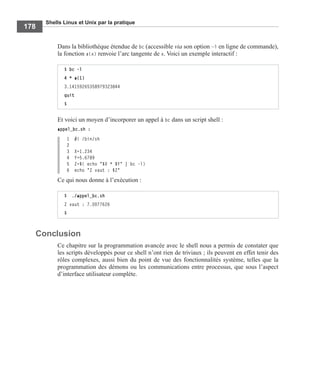 Shells Linux et Unix par la pratique
178
Dans la bibliothèque étendue de bc (accessible via son option –l en ligne de commande),
la fonction a(x) renvoie l’arc tangente de x. Voici un exemple interactif :
Et voici un moyen d’incorporer un appel à bc dans un script shell :
appel_bc.sh :
1 #! /bin/sh
2
3 X=1.234
4 Y=5.6789
5 Z=$( echo "$X * $Y" | bc -l)
6 echo "Z vaut : $Z"
Ce qui nous donne à l’exécution :
Conclusion
Ce chapitre sur la programmation avancée avec le shell nous a permis de constater que
les scripts développés pour ce shell n’ont rien de triviaux ; ils peuvent en effet tenir des
rôles complexes, aussi bien du point de vue des fonctionnalités système, telles que la
programmation des démons ou les communications entre processus, que sous l’aspect
d’interface utilisateur complète.
$ bc -l
4 * a(1)
3.14159265358979323844
quit
$
$ ./appel_bc.sh
Z vaut : 7.0077626
$
 