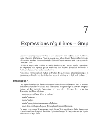 7
Expressions régulières – Grep
Les expressions régulières se révèlent un support essentiel pour un bon nombre d’utilitaires
Unix. Elles sont à la base de l’outil grep, que nous allons étudier dans ce chapitre, mais
elles servent aussi de fondement pour les langages Sed et Awk que nous verrons dans les
chapitres à venir.
Le terme d’« expression régulière » – traduction littérale de l’anglais regular expression –
est largement plus répandu que la traduction plus exacte « expression rationnelle ».
J’utiliserai les deux termes dans ce chapitre.
Nous allons commencer par étudier la structure des expressions rationnelles simples et
étendues avec l’outil grep, aﬁn de faciliter le travail ultérieur avec Sed, Awk ou Perl.
Introduction
Une expression régulière est une description d’une chaîne de caractères. Elle se présente
elle-même sous forme de chaîne, mais son contenu est symbolique et doit être interprété
comme tel. Par exemple, l’expression « ^[[:digit:]]+ -[[:blank:]]+.*$ » est une
description qui dit en substance :
• au moins un chiffre en début de chaîne ;
• suivi d’un espace ;
• suivi d’un tiret ;
• suivi d’un ou plusieurs espaces ou tabulations ;
• suivis d’un nombre quelconque de caractères terminant la chaîne.
Au vu de cette chaîne de caractères, on devine qu’il est parfois plus facile d’écrire une
expression rationnelle à partir d’une description en clair que de comprendre ce que signiﬁe
une expression déjà écrite…
 