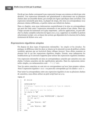 Shells Linux et Unix par la pratique
180
On dit qu’une chaîne correspond à une expression lorsque son contenu est décrit par cette
dernière. Une expression rationnelle sert généralement à sélectionner une ou plusieurs
chaînes dans un ensemble donné, par exemple des lignes spéciﬁques dans un ﬁchier. Une
expression rationnelle peut donc, la plupart du temps, être mise en correspondance avec
plusieurs chaînes différentes, et parfois même une inﬁnité de chaînes.
Dans ce chapitre, nous nous intéresserons essentiellement à la mise en correspondance
qui peut être faite entre l’expression rationnelle et une portion d’une chaîne. Bien sûr,
l’étape suivante du traitement est la plus importante ; selon les applications, on peut afﬁ-
cher la chaîne complète (sélection de lignes avec grep), supprimer ou modiﬁer la portion
sélectionnée (scripts sed), ou lancer des actions qui dépendent de la structure de la chaîne
(traitement de ﬁchiers avec awk).
Expressions régulières simples
On dispose de deux types d’expressions rationnelles : les simples et les étendues. En
pratique, la différence entre les deux se situera sur la nécessité ou non de préﬁxer certains
symboles spéciaux par un backslash (barre oblique inverse). Nous allons examiner en
premier lieu le cas des expressions régulières simples. Ensuite, nous indiquerons les
modiﬁcations qu’il convient d’apporter pour utiliser des expressions régulières étendues.
Une expression rationnelle est mise en correspondance caractère par caractère avec une
chaîne. Certains caractères ont des signiﬁcations spéciales. Dans les expressions ration-
nelles simples, ces métacaractères sont : . *  [ ] ^ et $.
Tous les autres caractères ne sont mis en correspondance qu’avec leurs propres valeurs.
Ainsi l’expression régulière « abcd » ne peut-elle correspondre qu’à la chaîne « abcd ».
Pour tester la correspondance entre une expression régulière et une ou plusieurs chaînes
de caractères, nous allons utiliser un petit script basé sur grep.
regexp.sh
1 #! /bin/sh
2
3 EXPRESSION="$1"
4 # Eliminons l'expression des arguments de ligne de commande :
5 shift
6 # Puis comparons-la avec les chaînes :
7 for chaine in "$@"
8 do
9 echo "$chaine" | grep "$EXPRESSION" > /dev/null
10 if [ $? -eq 0 ]
11 then
12 echo "$chaine : OUI"
13 else
14 echo "$chaine : NON"
15 fi
16 done
 