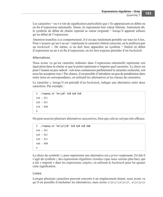 Expressions régulières – Grep
CHAPITRE 7
183
Les caractères ^ ou $ n’ont de signiﬁcation particulière que s’ils apparaissent en début ou
en ﬁn d’expression rationnelle. Sinon, ils reprennent leur valeur littérale. Autrement dit,
le symbole de début de chaîne reprend sa valeur originale ^ lorsqu’il apparaît ailleurs
qu’au début de l’expression.
Attention toutefois à ce comportement, il n’est pas totalement portable sur tous les Unix.
Pour s’assurer qu’un $ ou un ^ représente le caractère littéral concerné, on le préﬁxera par
un backslash . De même, si on doit faire apparaître un symbole ^ littéral en début
d’expression ou un $ en ﬁn d’expression, on les fera toujours précéder d’un backslash.
Alternatives
Nous avons vu qu’un caractère ordinaire dans l’expression rationnelle représente son
équivalent dans la chaîne et que le point représente n’importe quel caractère. Le choix est
pour l’instant un peu radical : soit nous connaissons parfaitement le caractère recherché, soit
nous les acceptons tous ! Par chance, il est possible d’introduire un peu de pondération dans
notre mise en correspondance, en utilisant les alternatives et les classes de caractères.
Le caractère |, lorsqu’il est précédé d’un backslash, indique une alternative entre deux
caractères. Par exemple :
On peut associer plusieurs alternatives successives, bien que cela ne soit pas très efﬁcace.
Le choix du symbole | pour représenter une alternative est a priori surprenant. En fait il
s’agit du symbole | des expressions régulières étendues (que nous verrons plus bas), qui
a été « importé » dans les expressions simples, en utilisant le backslash pour lui ajouter
cette signiﬁcation.
Listes
Lorsque plusieurs caractères peuvent convenir à un emplacement donné, nous avons vu
qu’il est possible d’enchaîner les alternatives, mais écrire a|b|c|d|e|f… w|x|y|z
$ ./regexp.sh 'Ax|yB' AxB AyB AzB
AxB : OUI
AyB : OUI
AzB : NON
$
$ ./regexp.sh 'Ax|y|zB' AxB AyB AzB AwB
AxB : OUI
AyB : OUI
AzB : OUI
AwB : NON
$
 